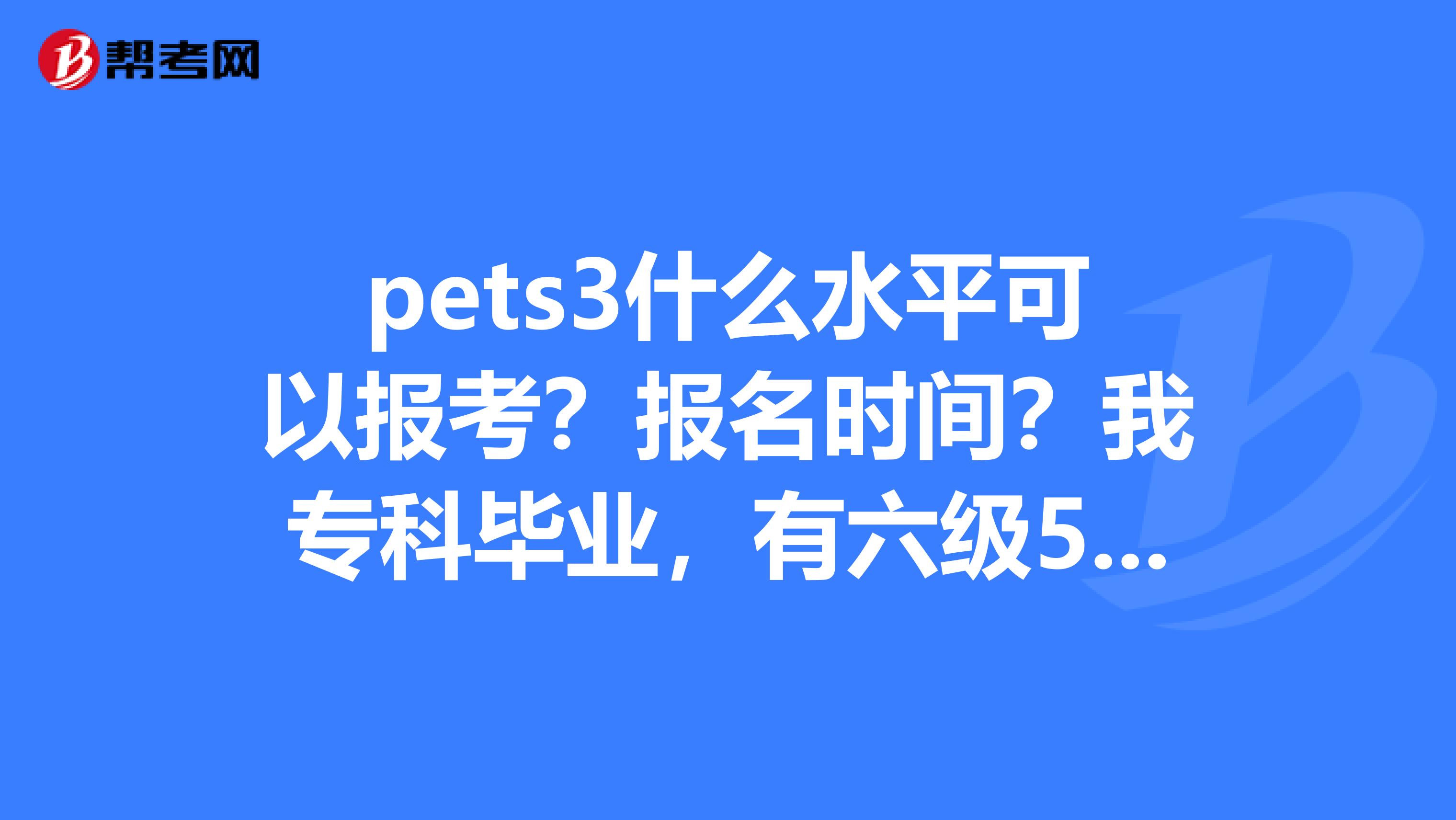 pets3什么水平可以报考?报名时间?我专科毕业,有六级519,专四65证书.