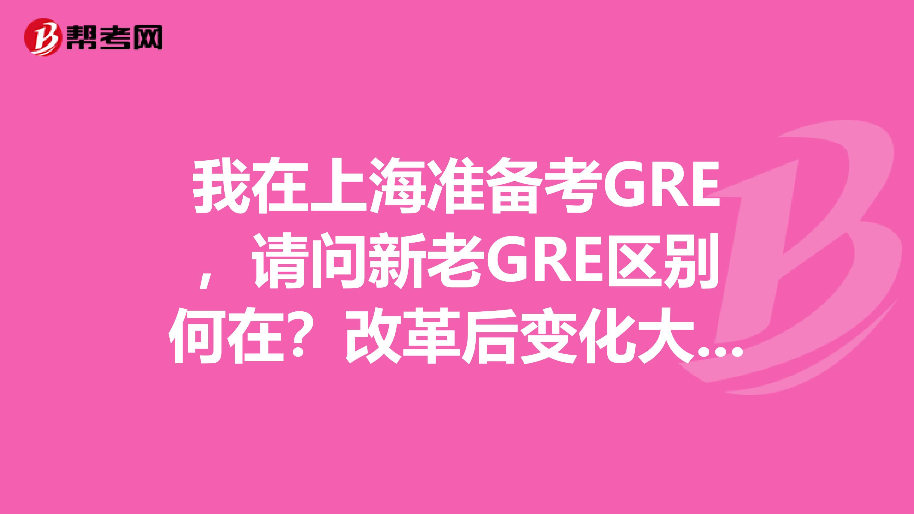 我在上海准备考gre,请问新老gre区别何在?改革后变化大么?