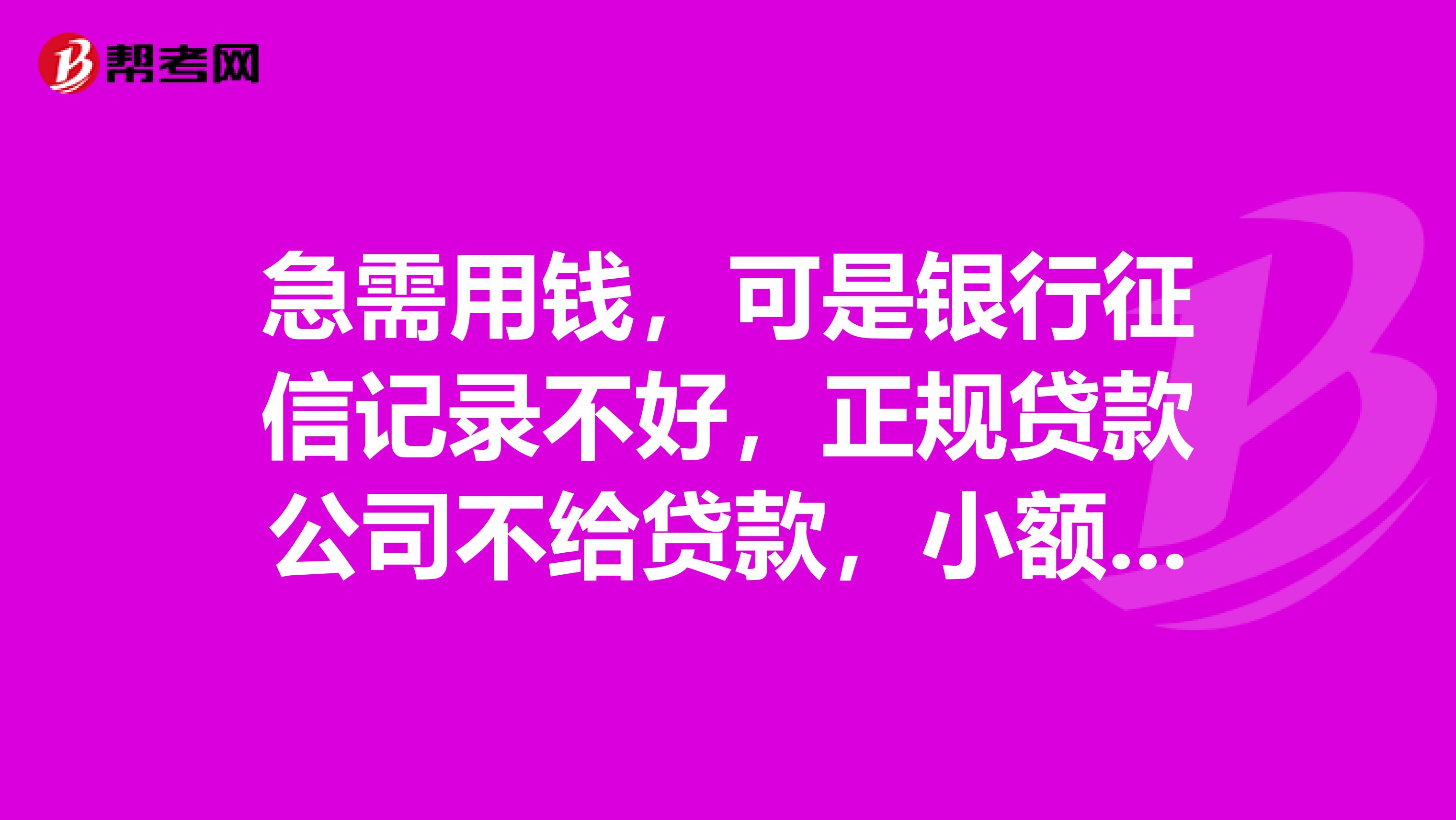 急需用钱,可是银行征信记录不好,正规贷款公司不给贷款,小额贷款公司