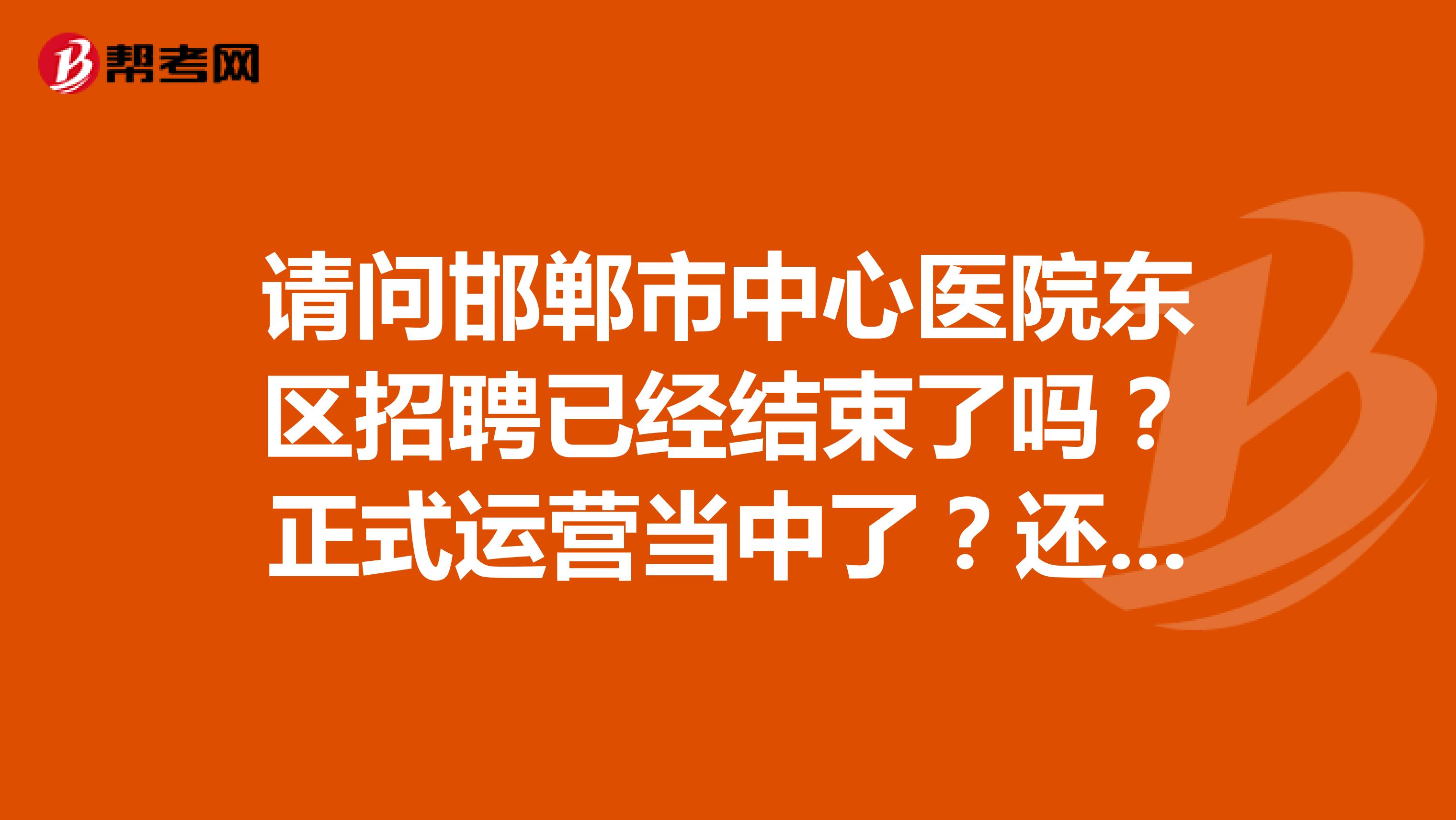 请问邯郸市中心医院东区招聘已经结束了吗?正式运营当中了?