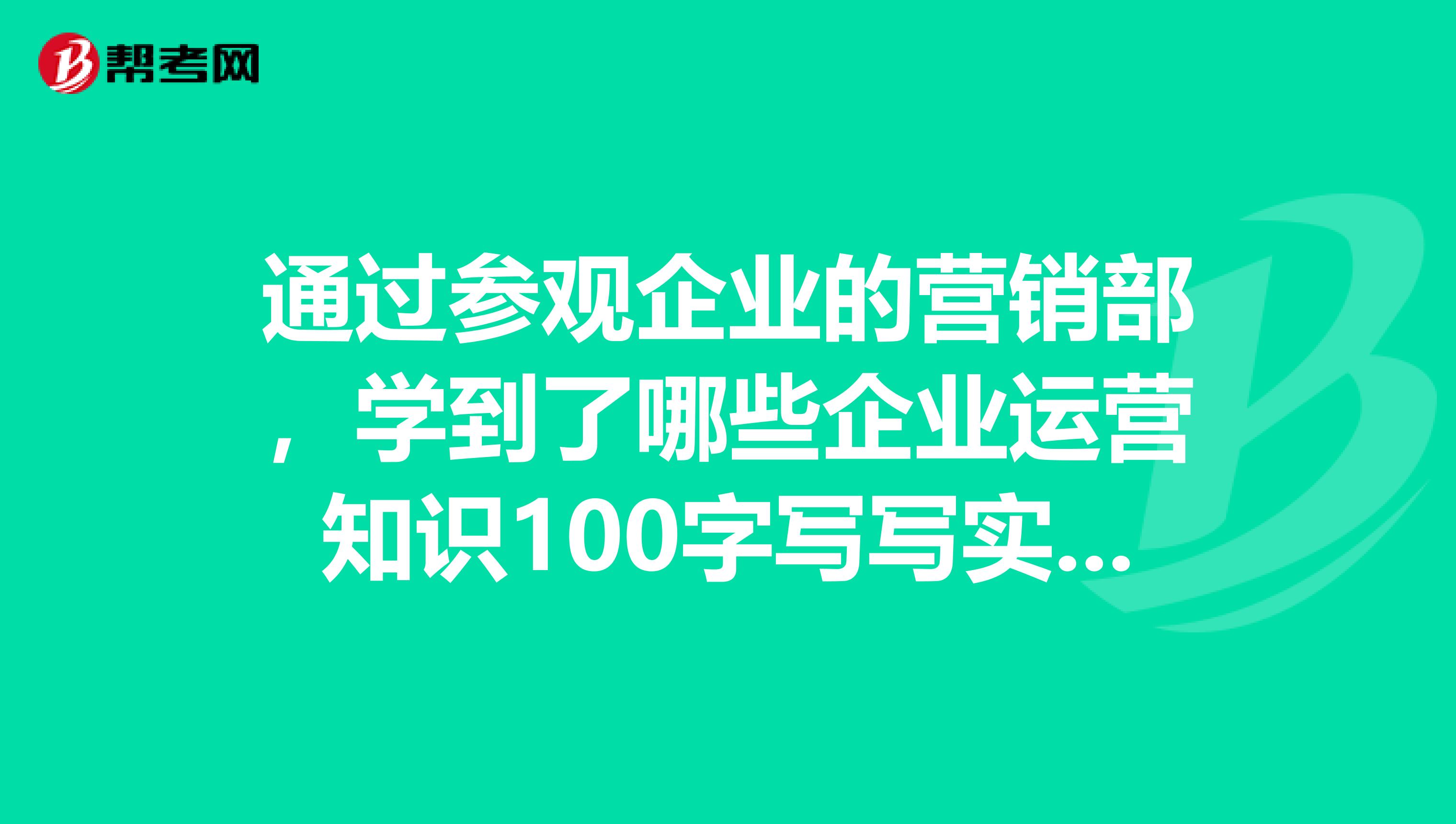 通过参观企业的营销部,学到了哪些企业运营知识100字写写实训的心得和