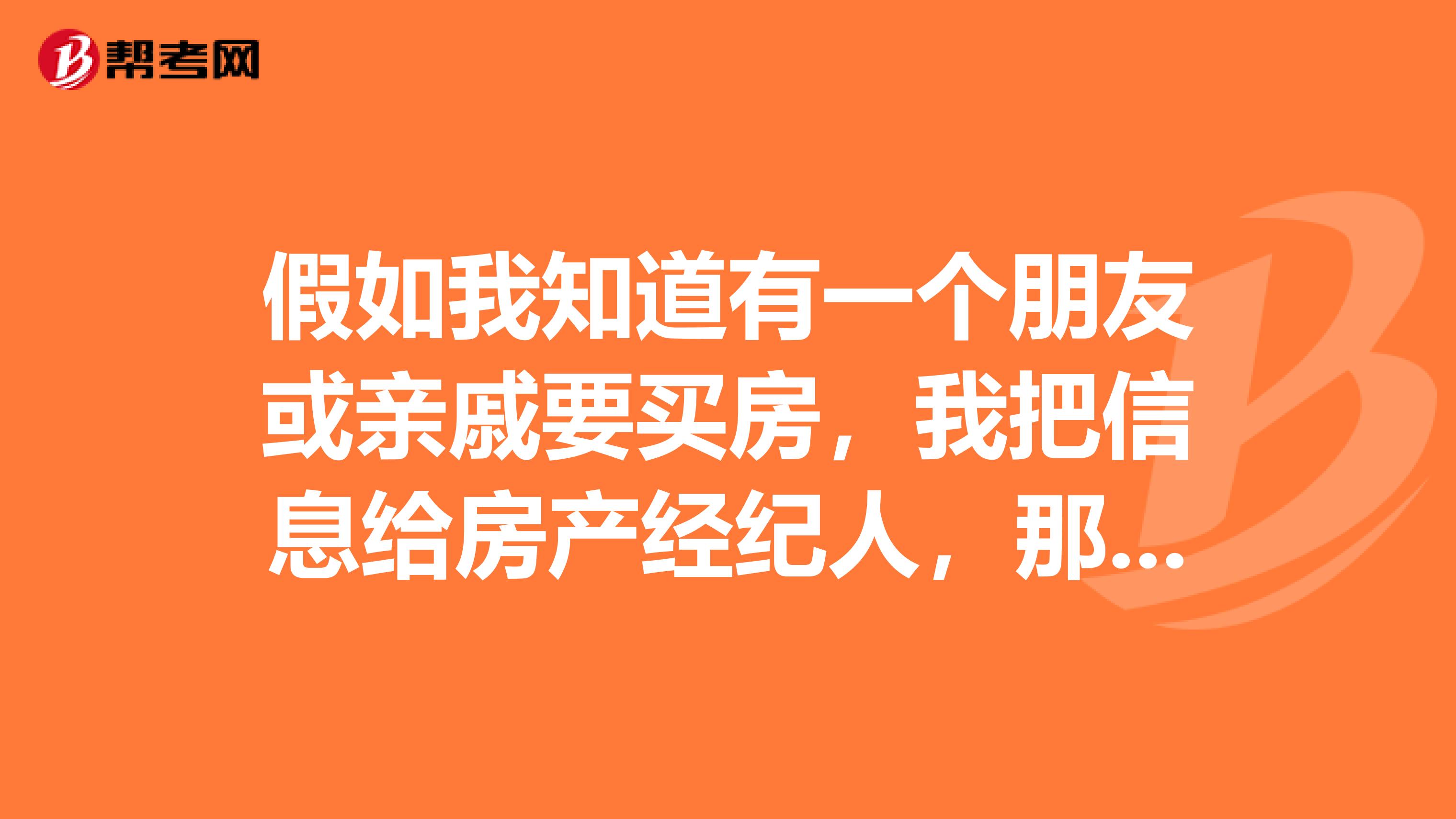假如我知道有一个朋友或亲戚要买房,我把信息给房产经纪人,那经纪人给