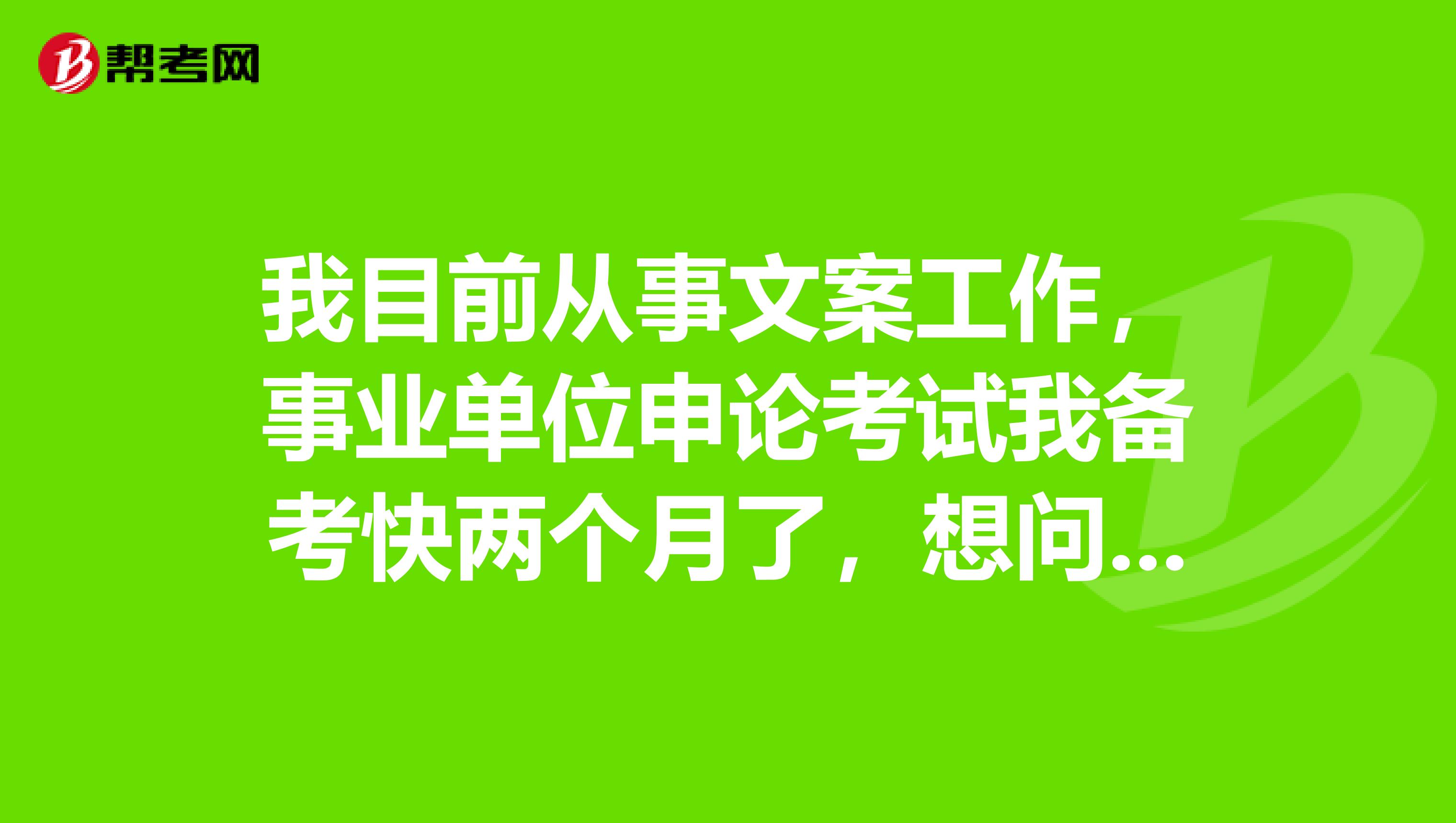 我目前从事文案工作,事业单位申论考试我备考快两个月了,想问一下大家