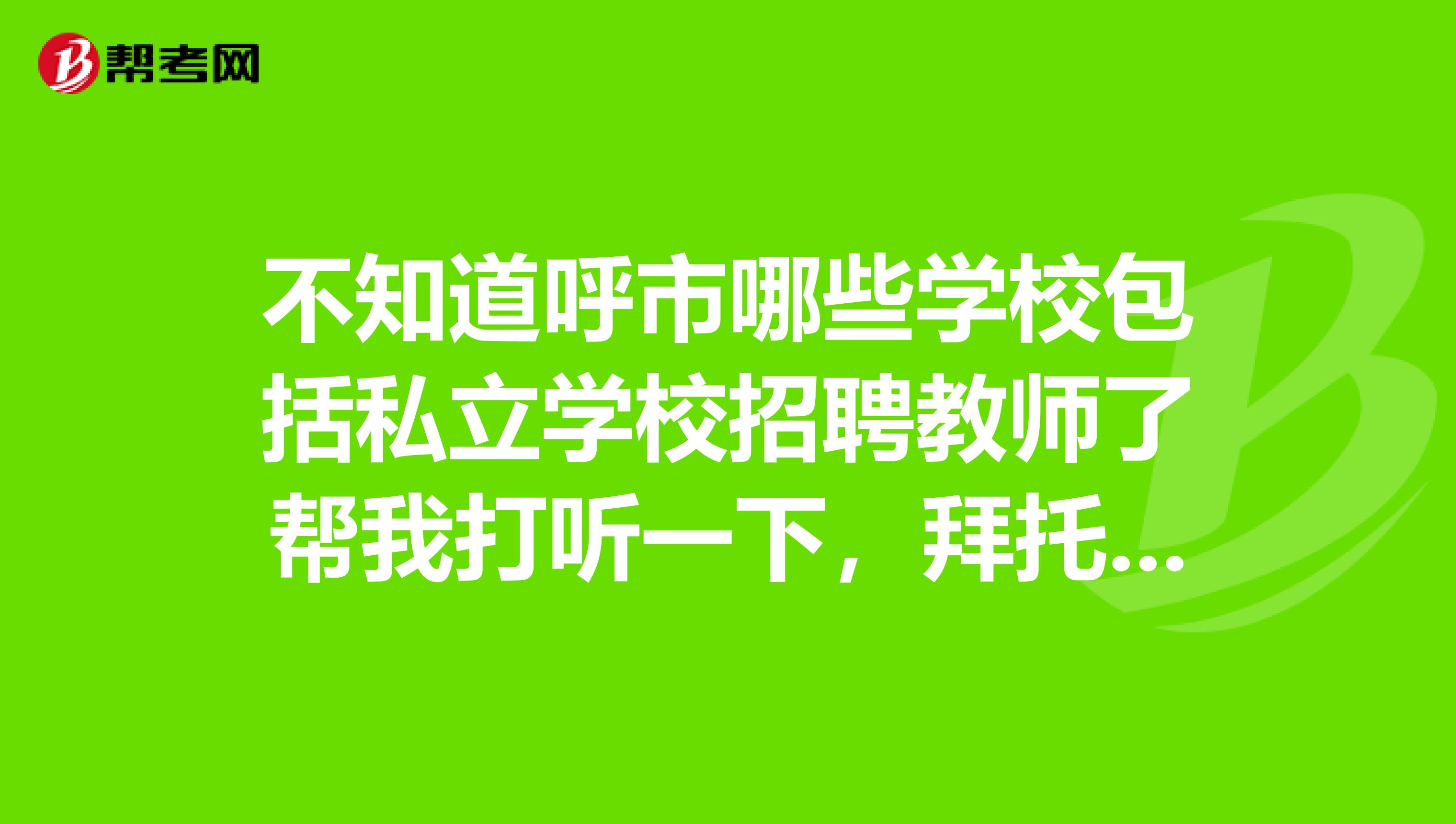 不知道呼市哪些学校包括私立学校招聘教师了帮我打听一下,拜托了