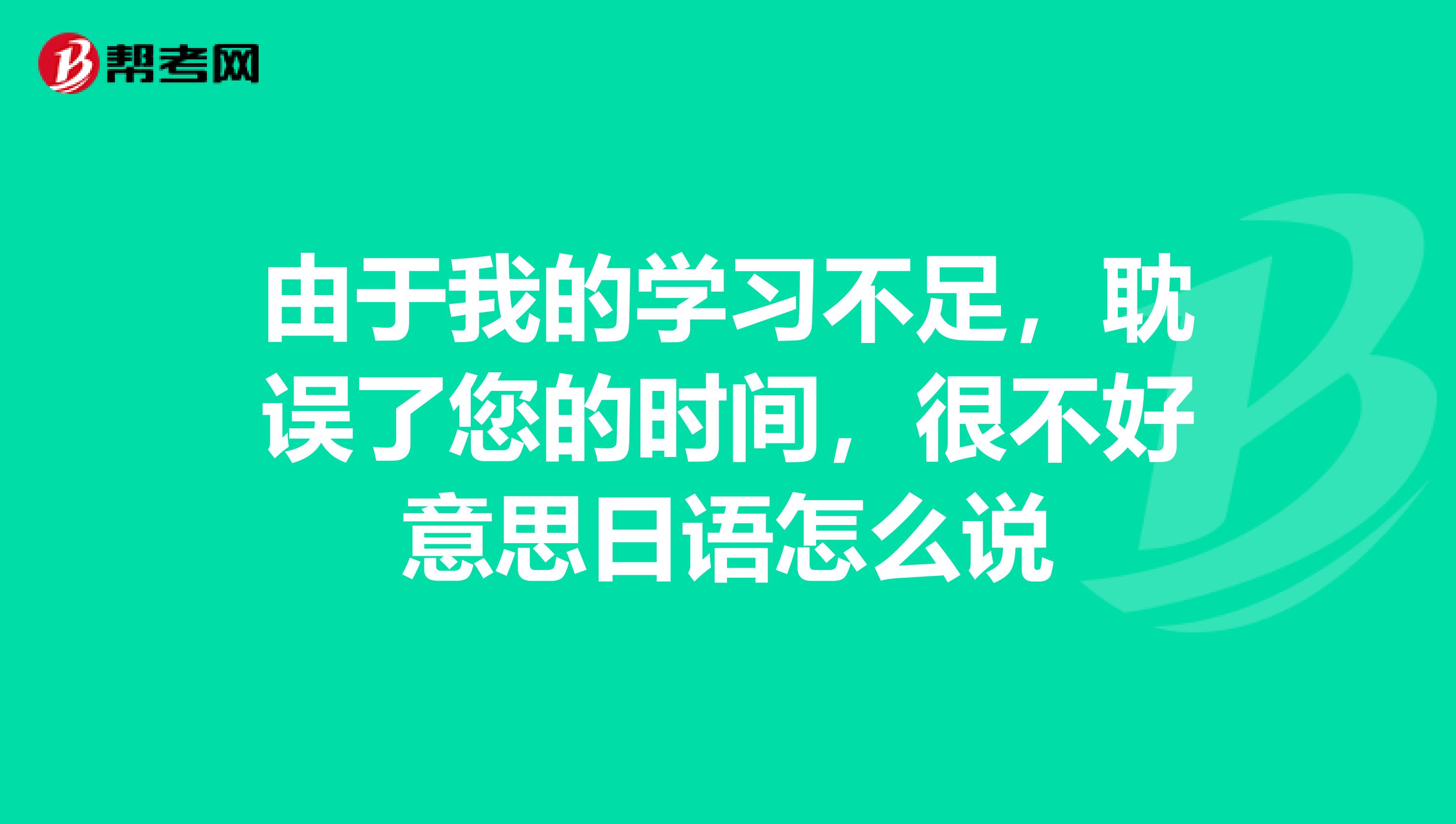 由于我的学习不足,耽误了您的时间,很不好意思日语怎么说