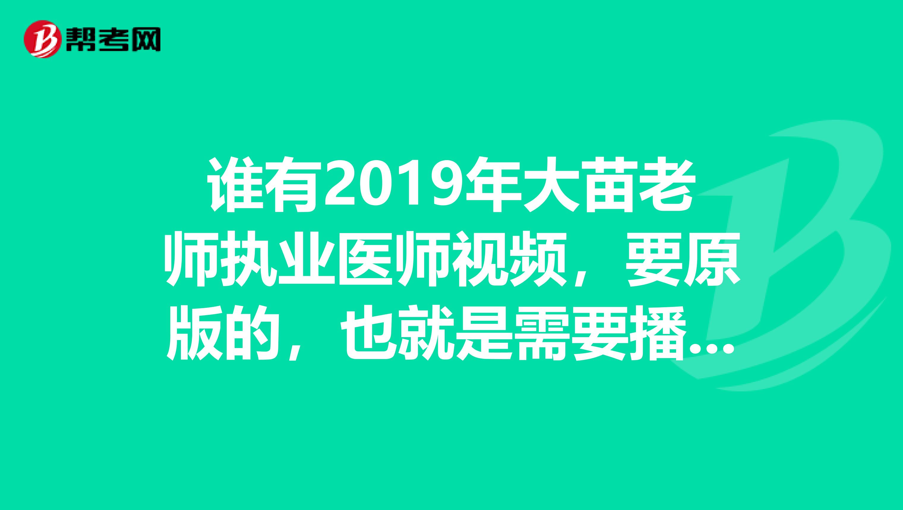 谁有2019年大苗老师执业医师视频,要原版的,也就是需要播放码的那种.