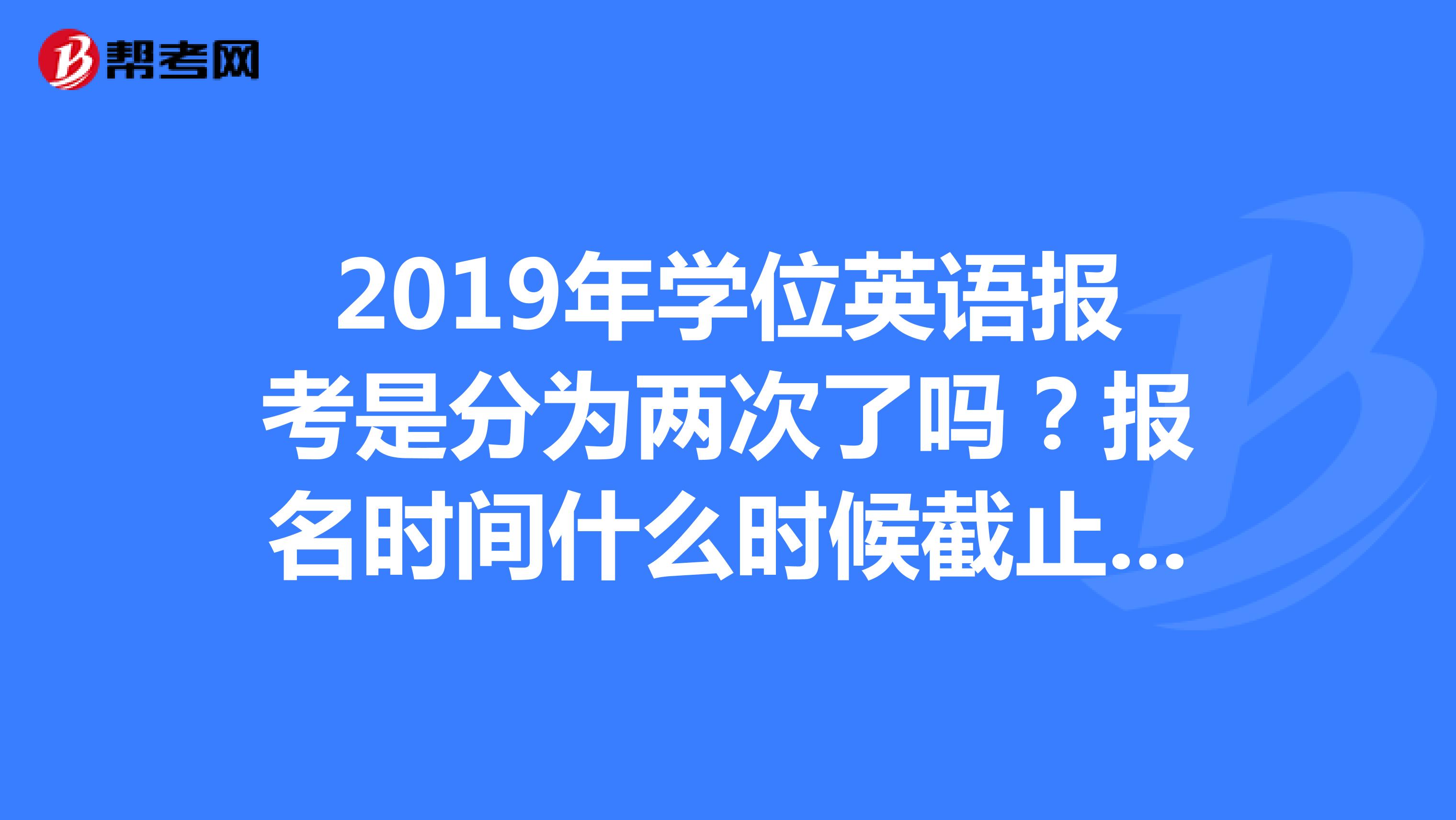 2019年学位英语报考是分为两次了吗?报名时间什么时候截止呢?