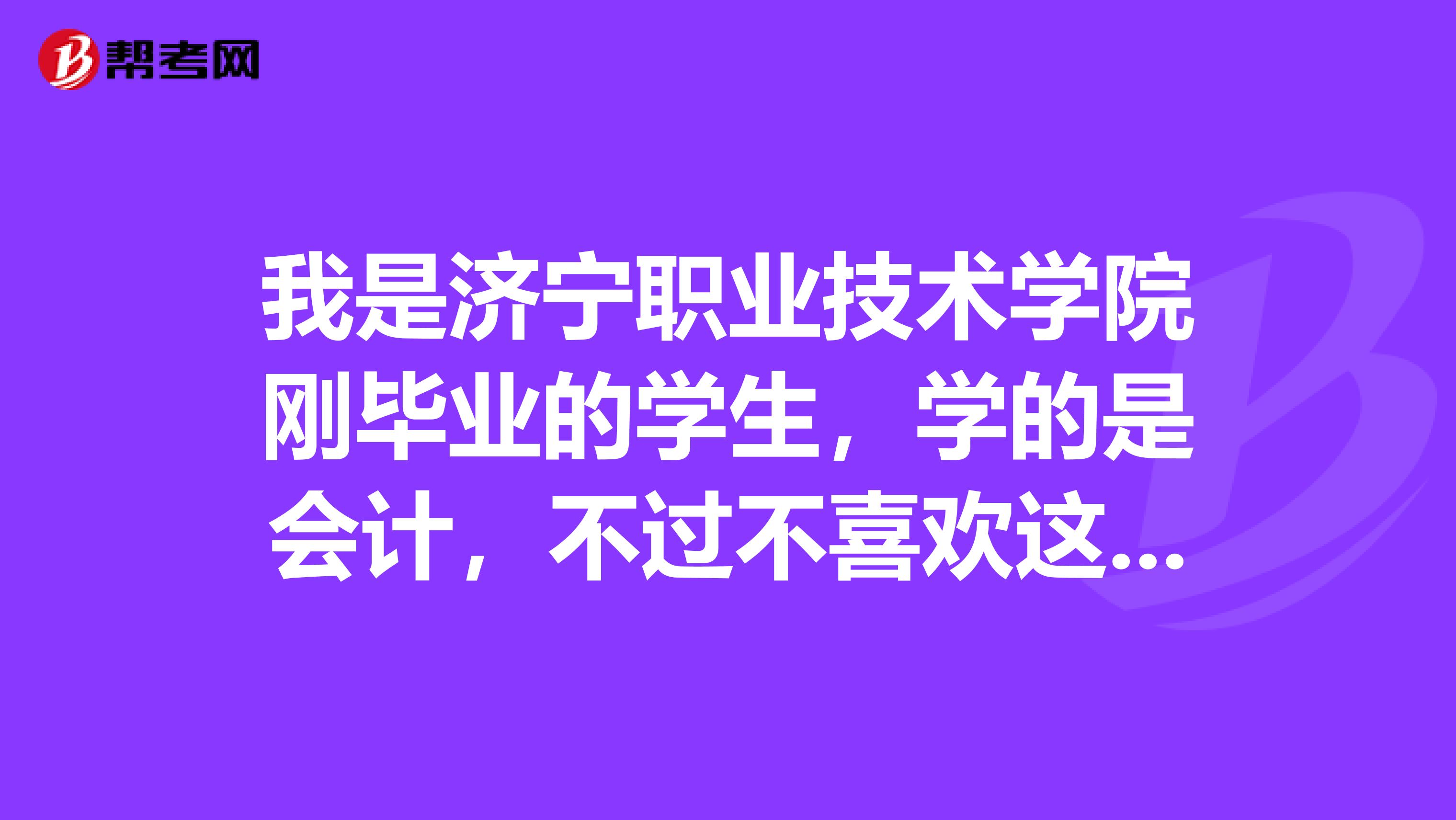 我是济宁职业技术学院刚毕业的学生,学的是会计,不过不喜欢这门,我想