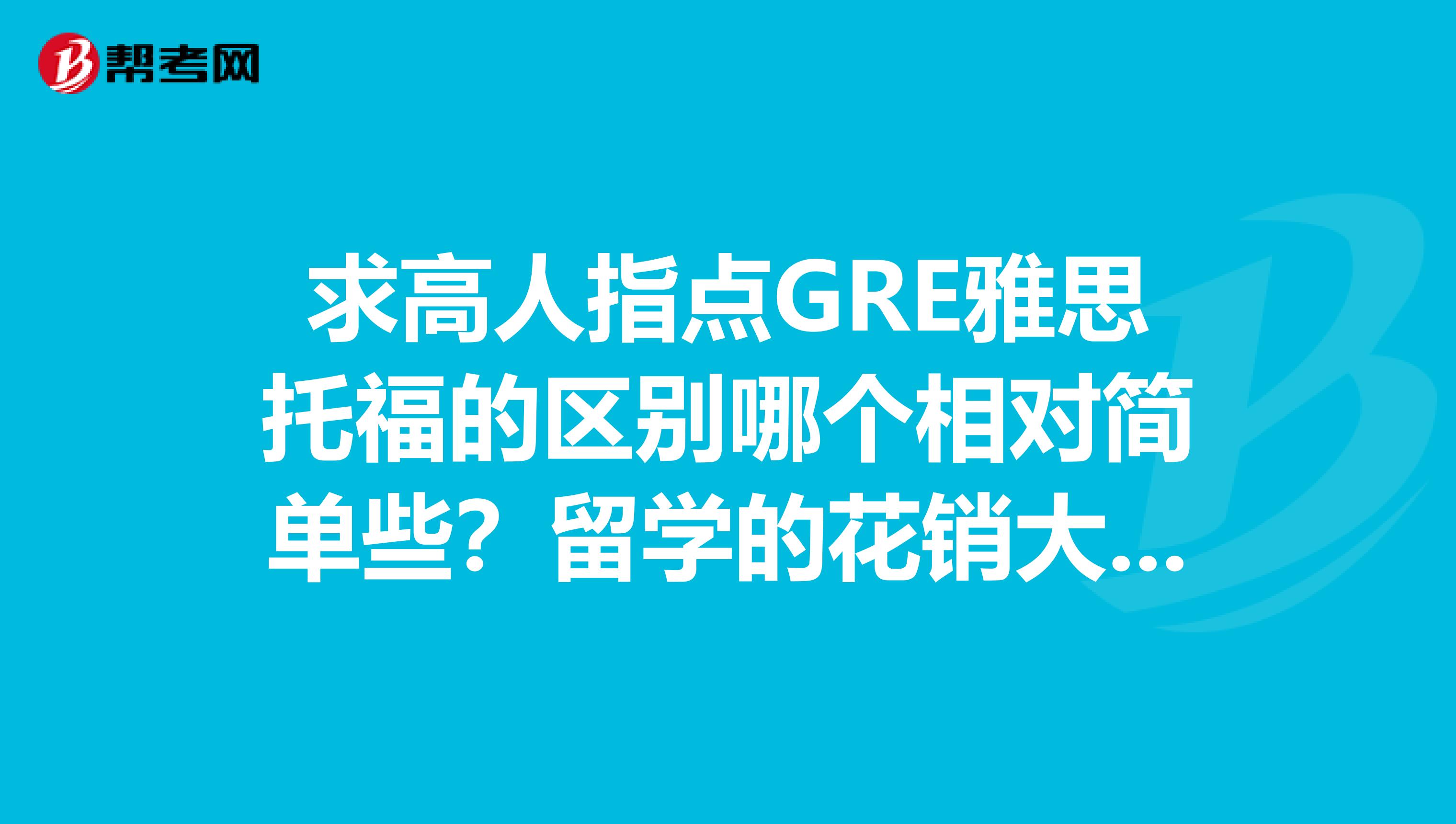 求高人指点gre雅思托福的区别哪个相对简单些?留学的花销大不大?