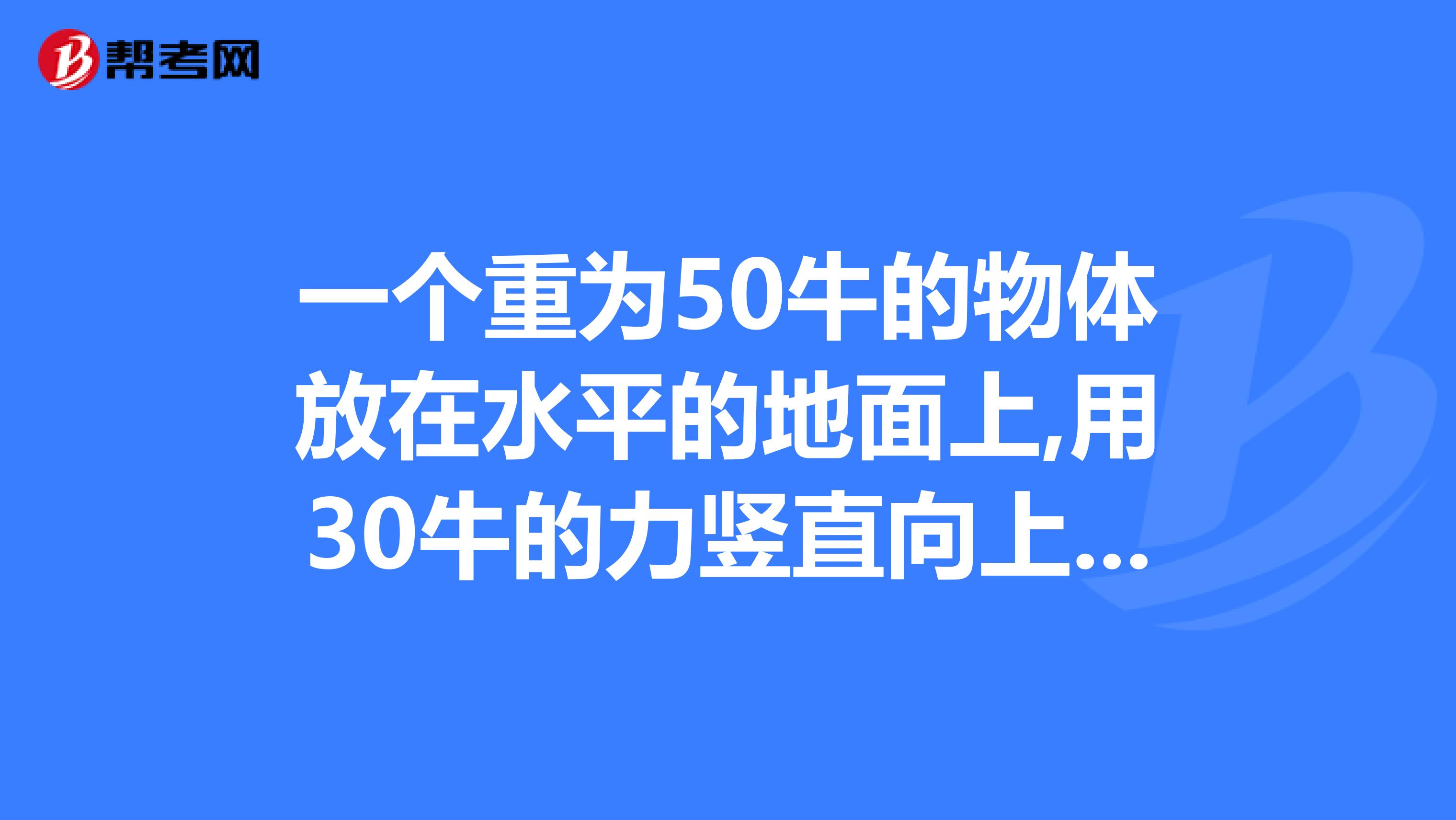 一个重为50牛的物体放在水平的地面上,用30牛的力竖直向上提它时,这个