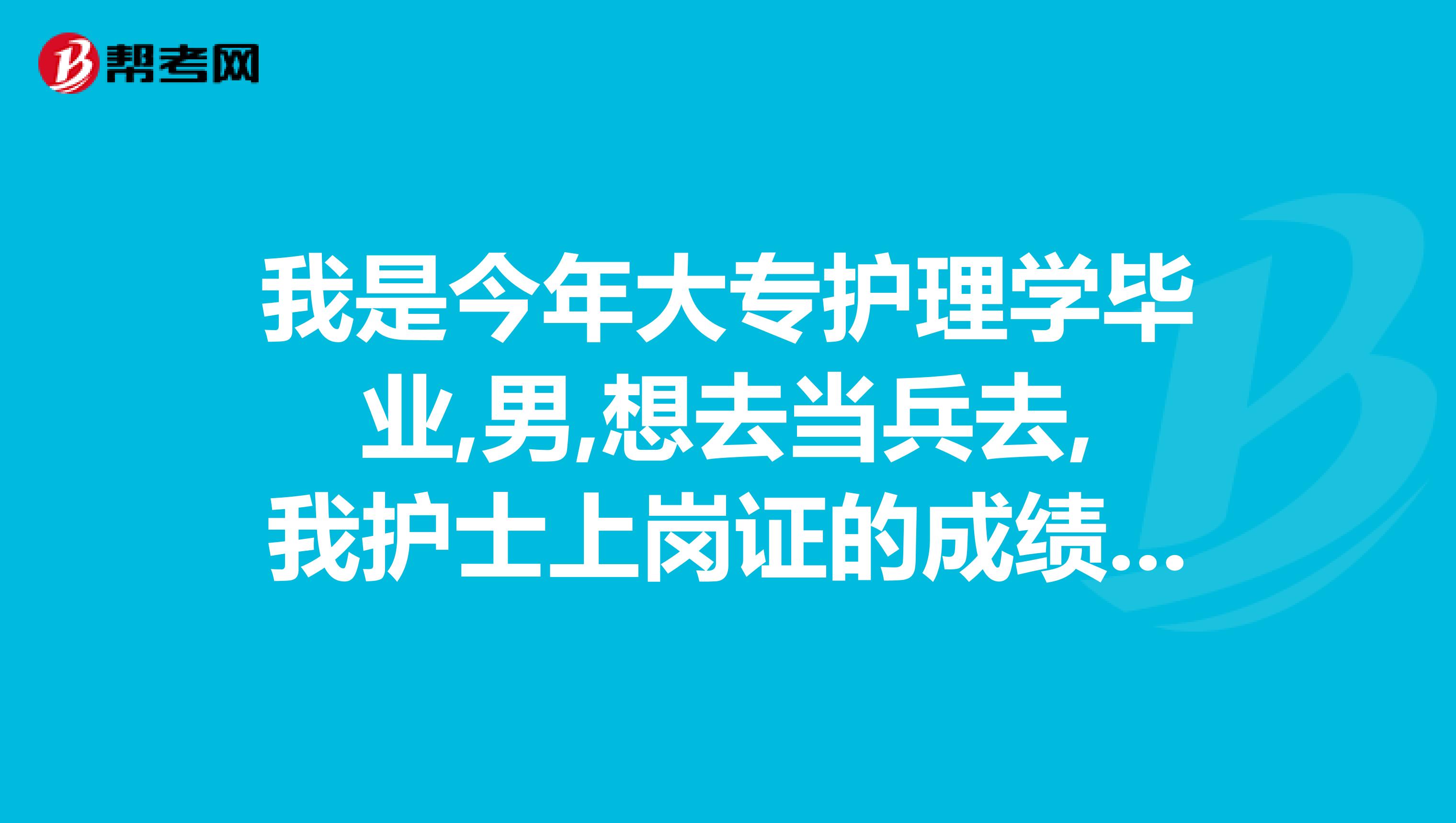 我是今年大专护理学毕业,男,想去当兵去,我护士上岗证的成绩合格了.