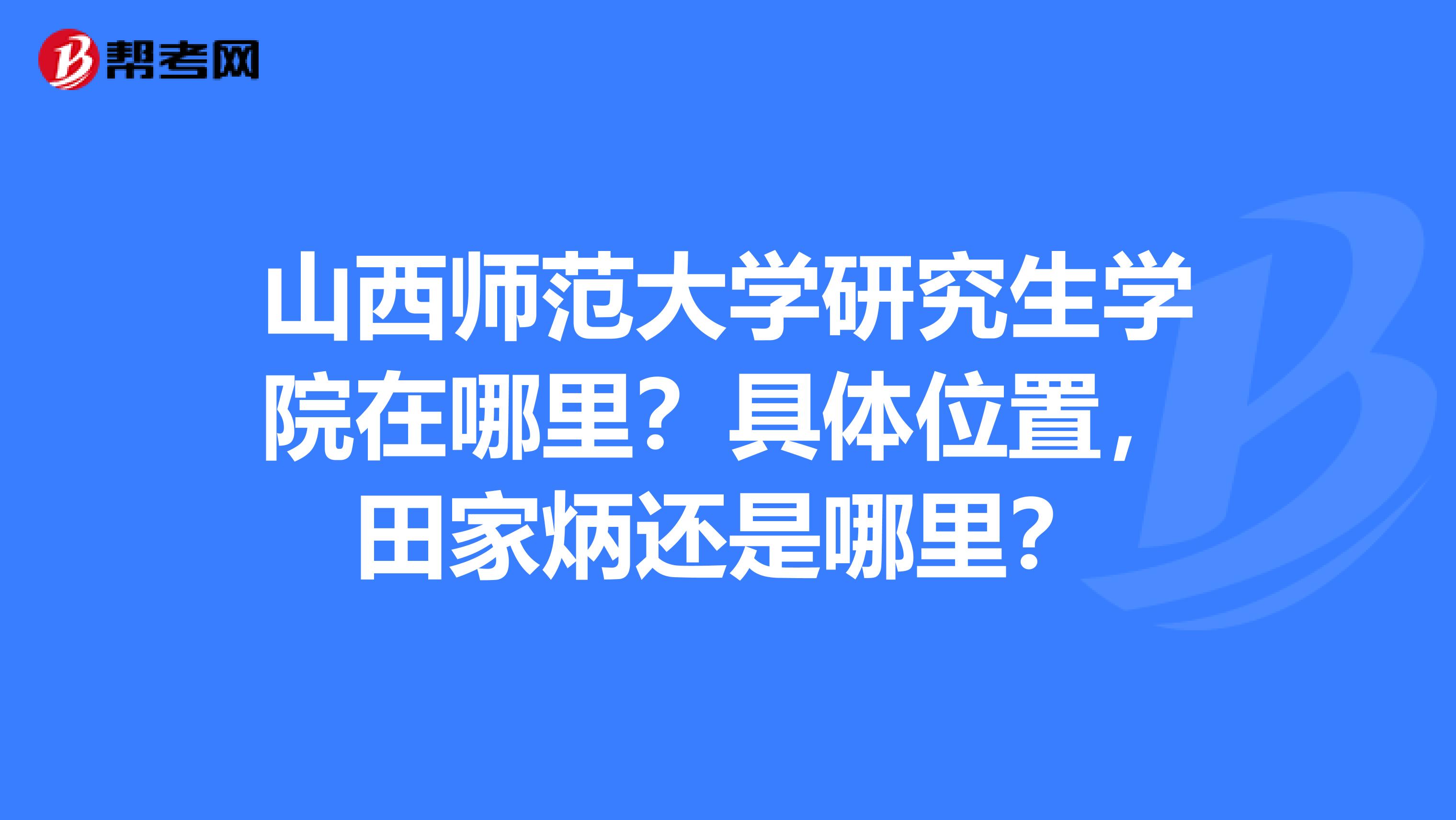 山西师范大学研究生学院在哪里?具体位置,田家炳还是哪里?