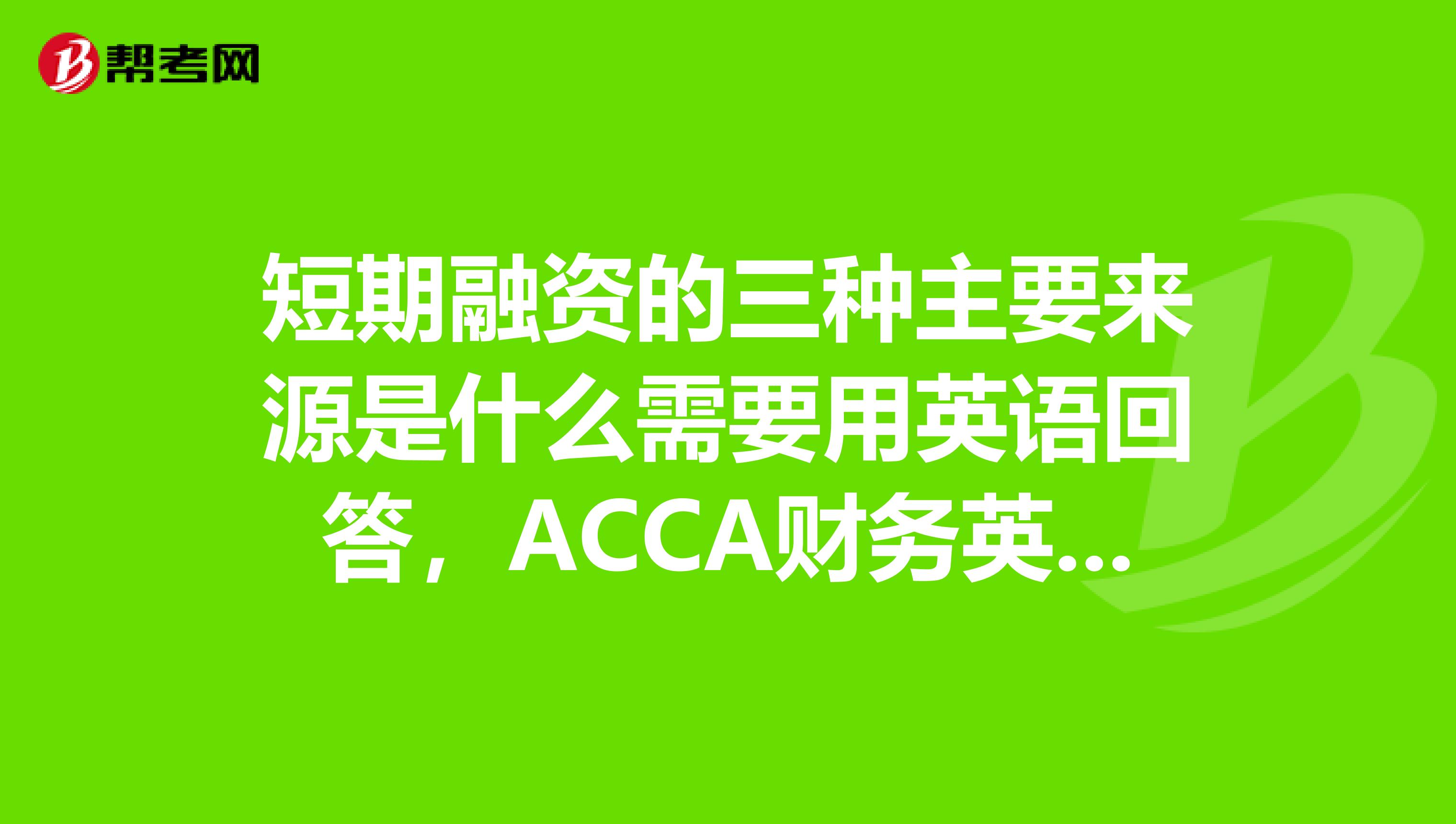 短期融资的三种主要来源是什么需要用英语回答,acca财务英语的题目