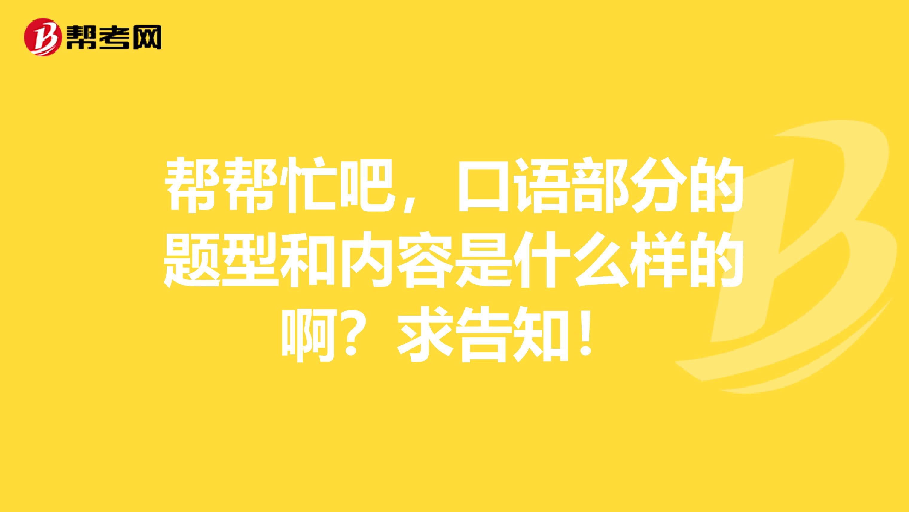 帮帮忙吧,口语部分的题型和内容是什么样的啊?求告知!