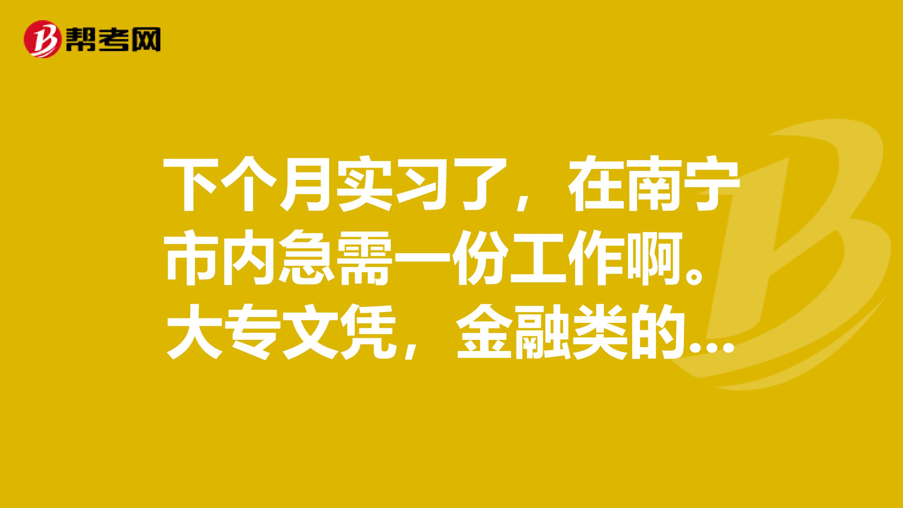 下个月实习了,在南宁市内急需一份工作啊.大专文凭,金融类的.