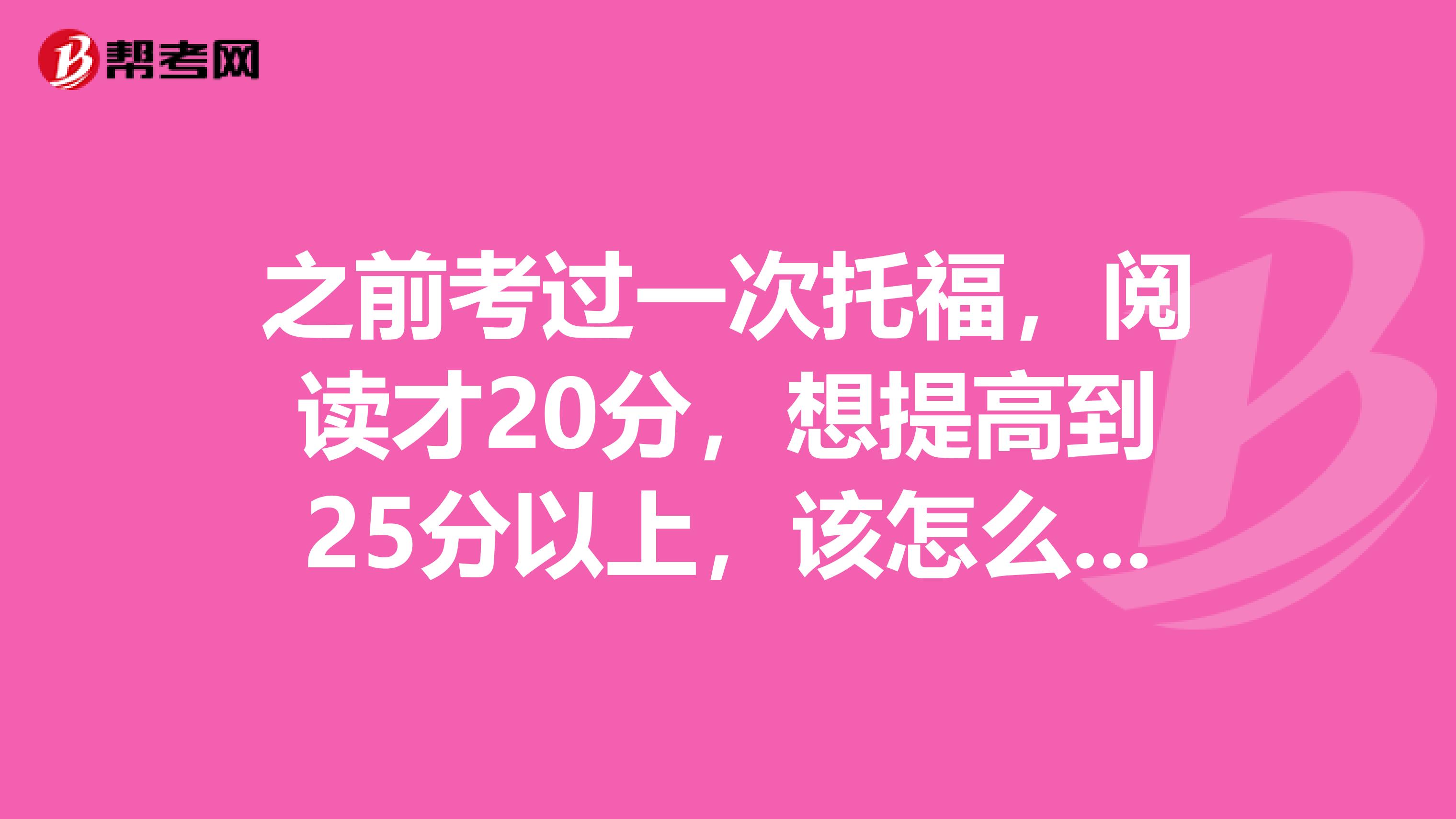 之前考过一次托福,阅读才20分,想提高到25分以上,该怎么办?