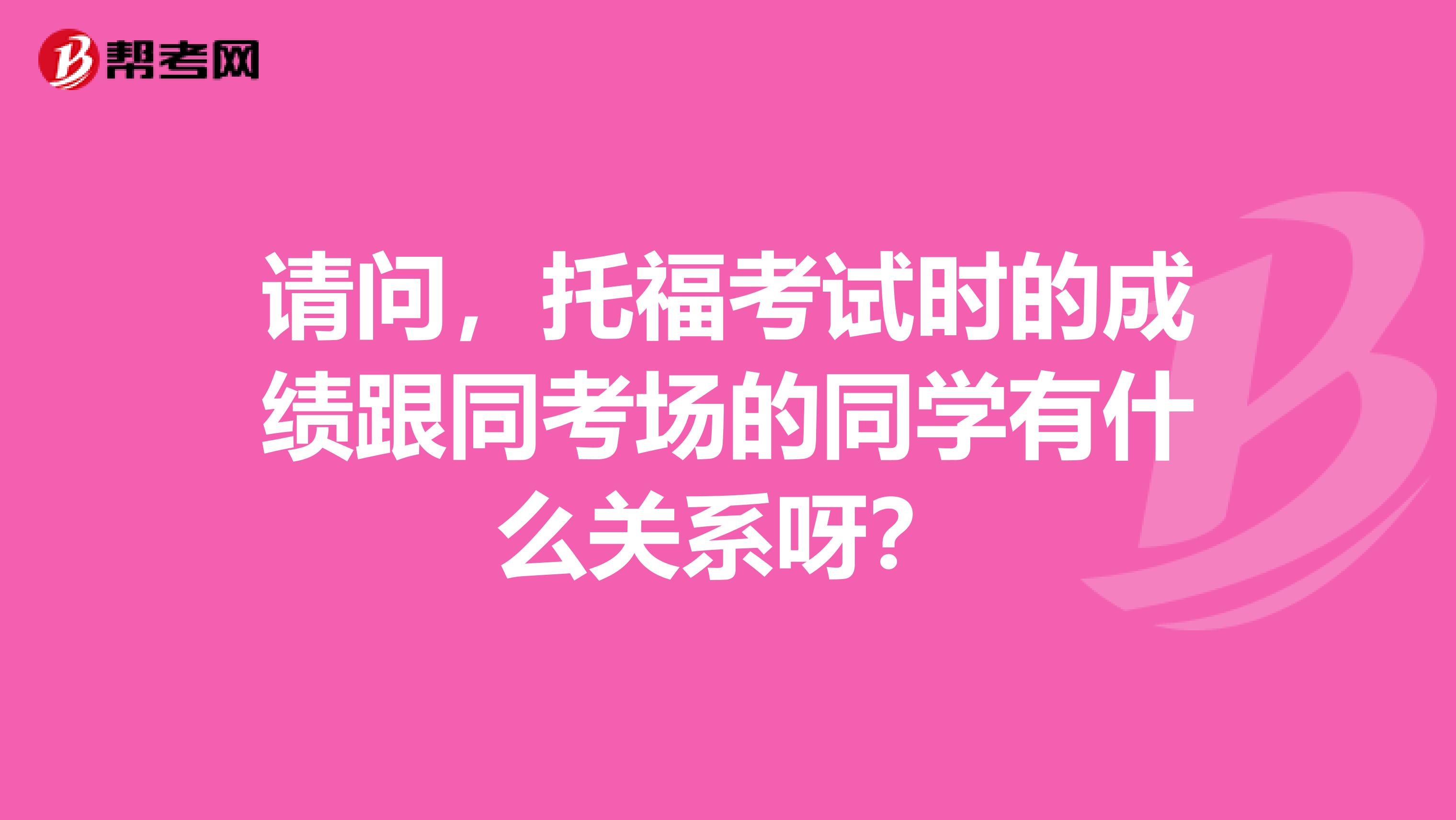 请问,托福考试时的成绩跟同考场的同学有什么关系呀?