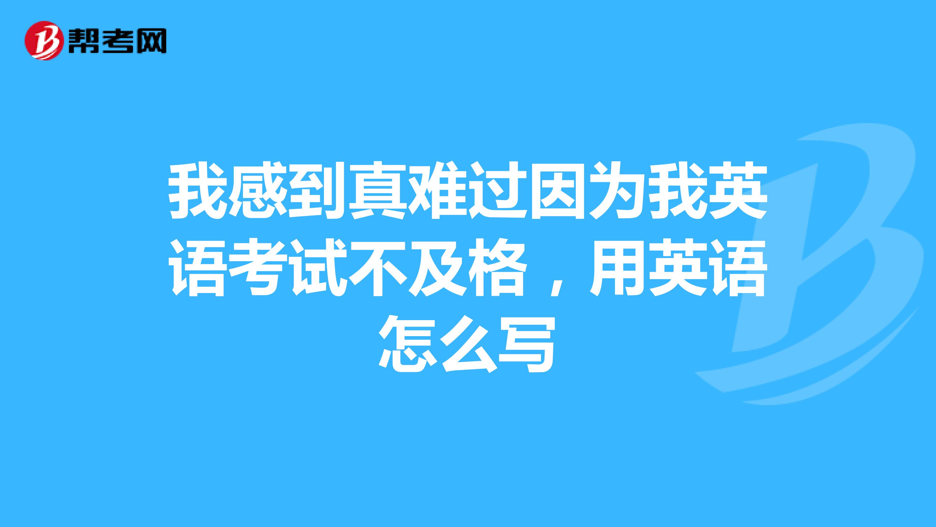 我感到真难过因为我英语考试不及格,用英语怎么写