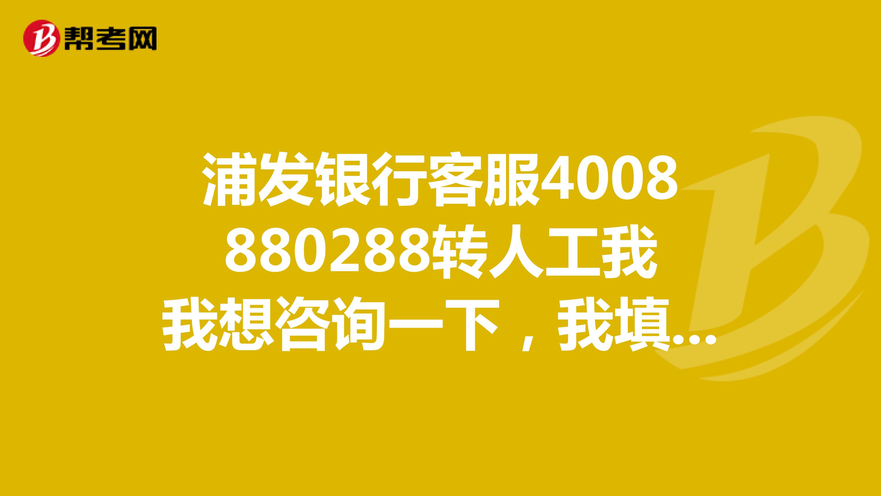 浦发银行客服4008880288转人工我我想咨询一下,我填的信用卡通过或者