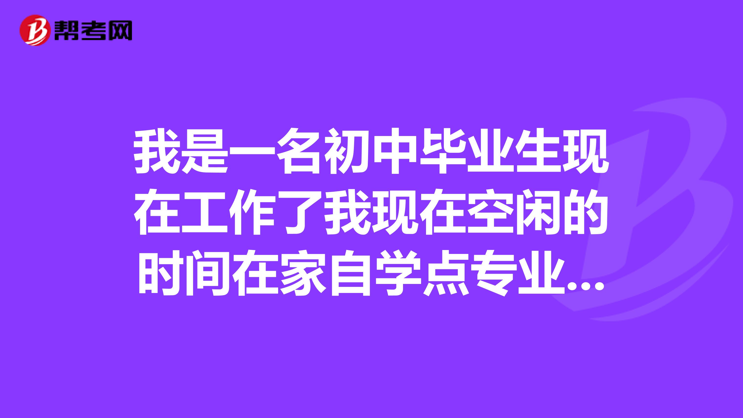 我是一名初中毕业生现在工作了我现在空闲的时间在家自学点专业,学
