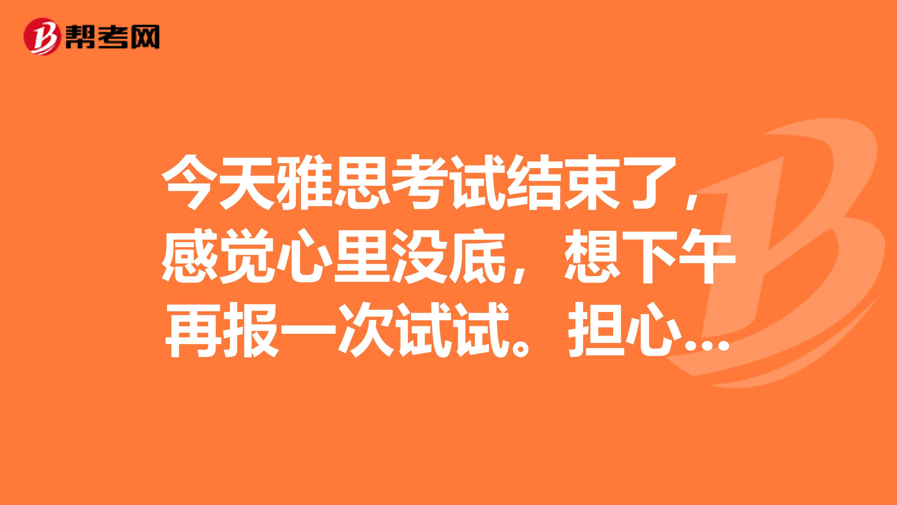 今天雅思考试结束了,感觉心里没底,想下午再报一次试试.