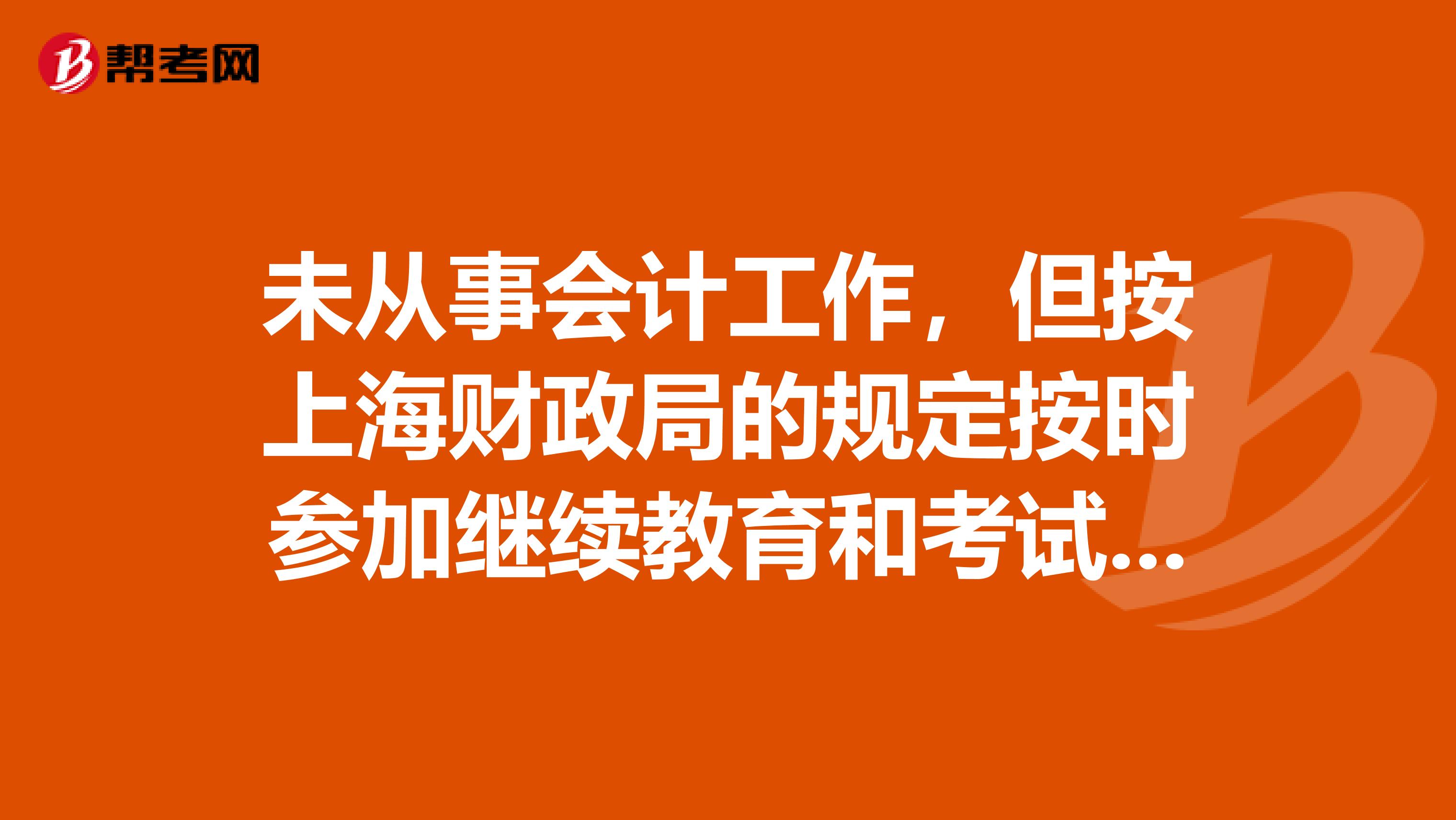 未从事会计工作,但按上海财政局的规定按时参加继续教育和考试,上岗证