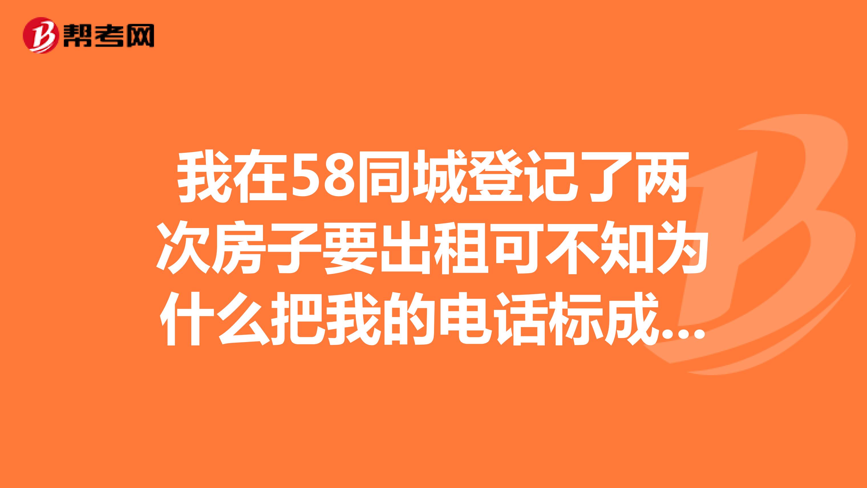 我在58同城登记了两次房子要出租可不知为什么把我的电话标成了房产
