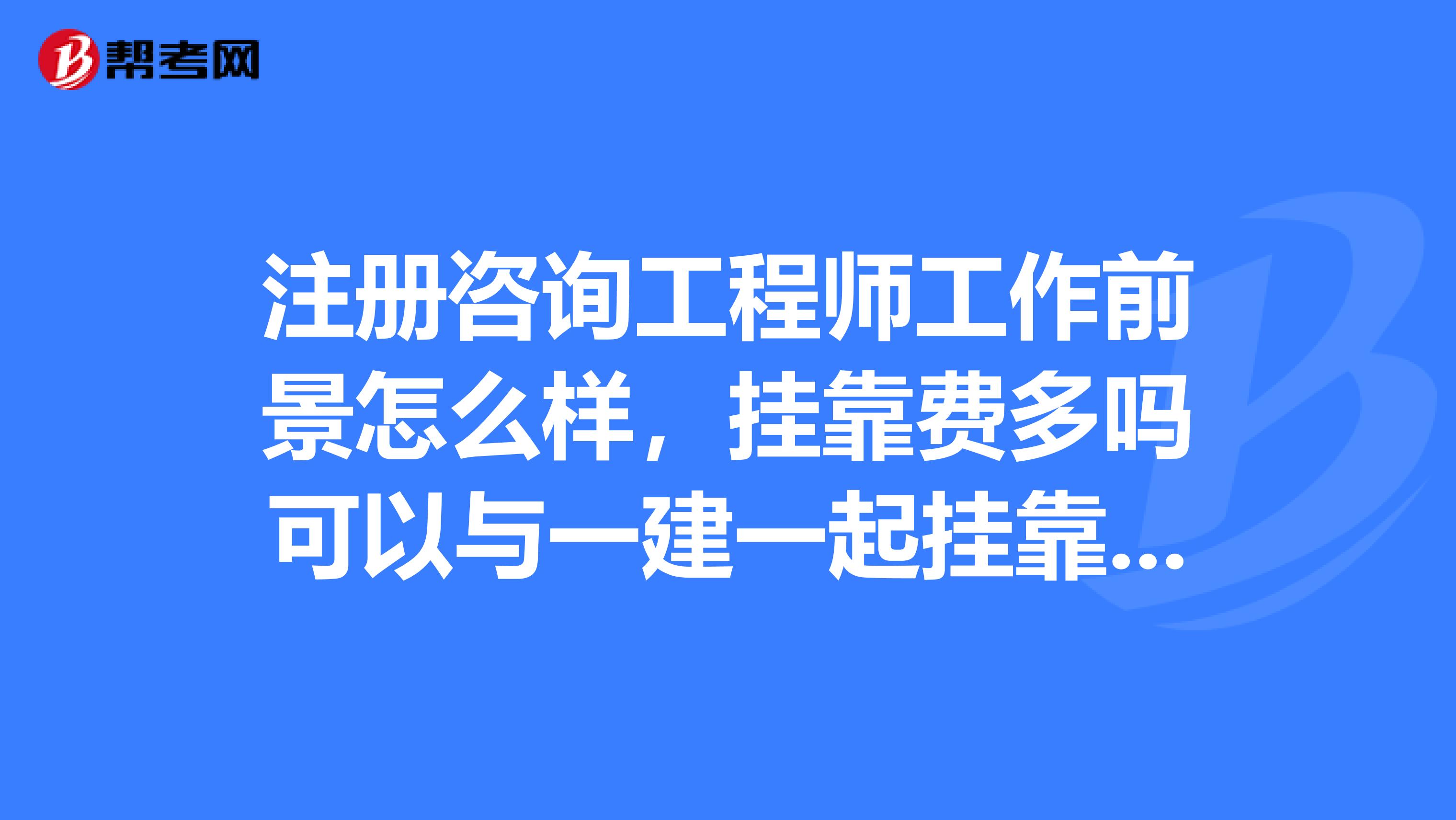 注册咨询工程师工作前景怎么样,挂靠费多吗可以与一建一起挂靠吗,好考