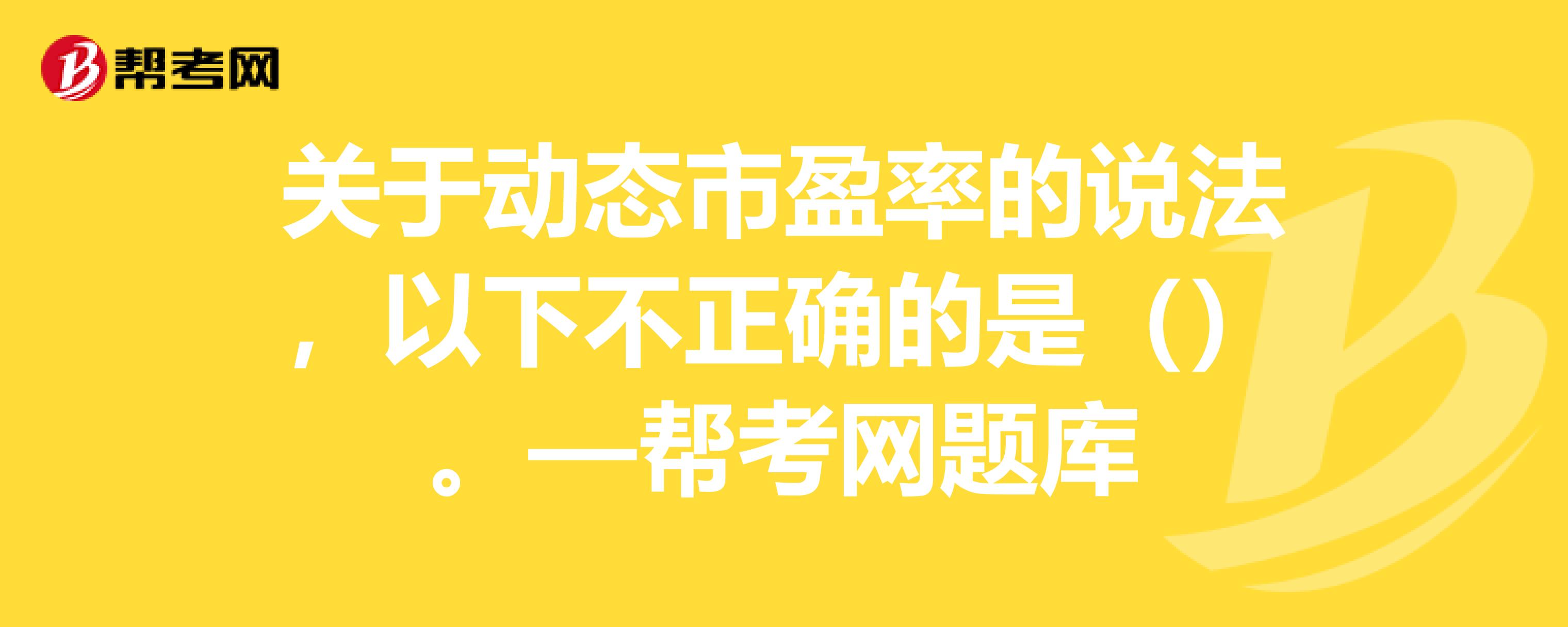 关于动态市盈率的说法,以下不正确的是()—帮考网题库