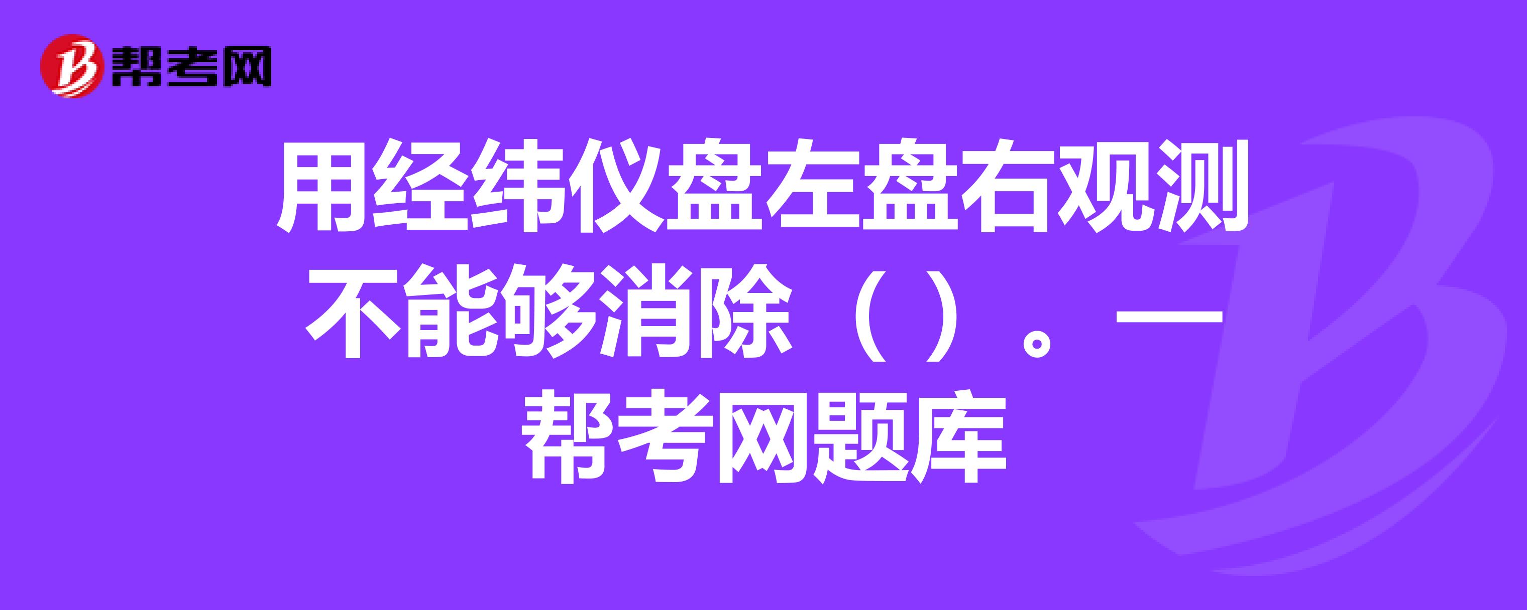 用经纬仪盘左盘右观测不能够消除()—帮考网题库_注册测绘师试题_帮考