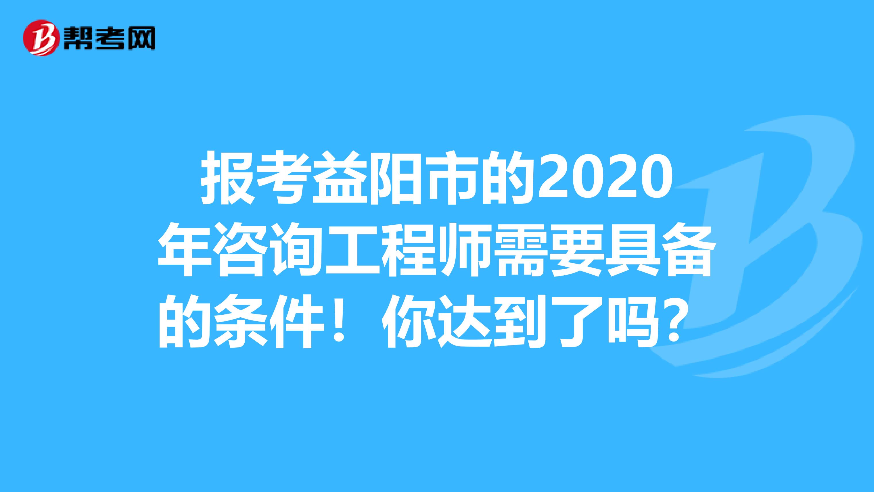 报考益阳市的2020年咨询工程师需要具备的条件！你达到了吗？