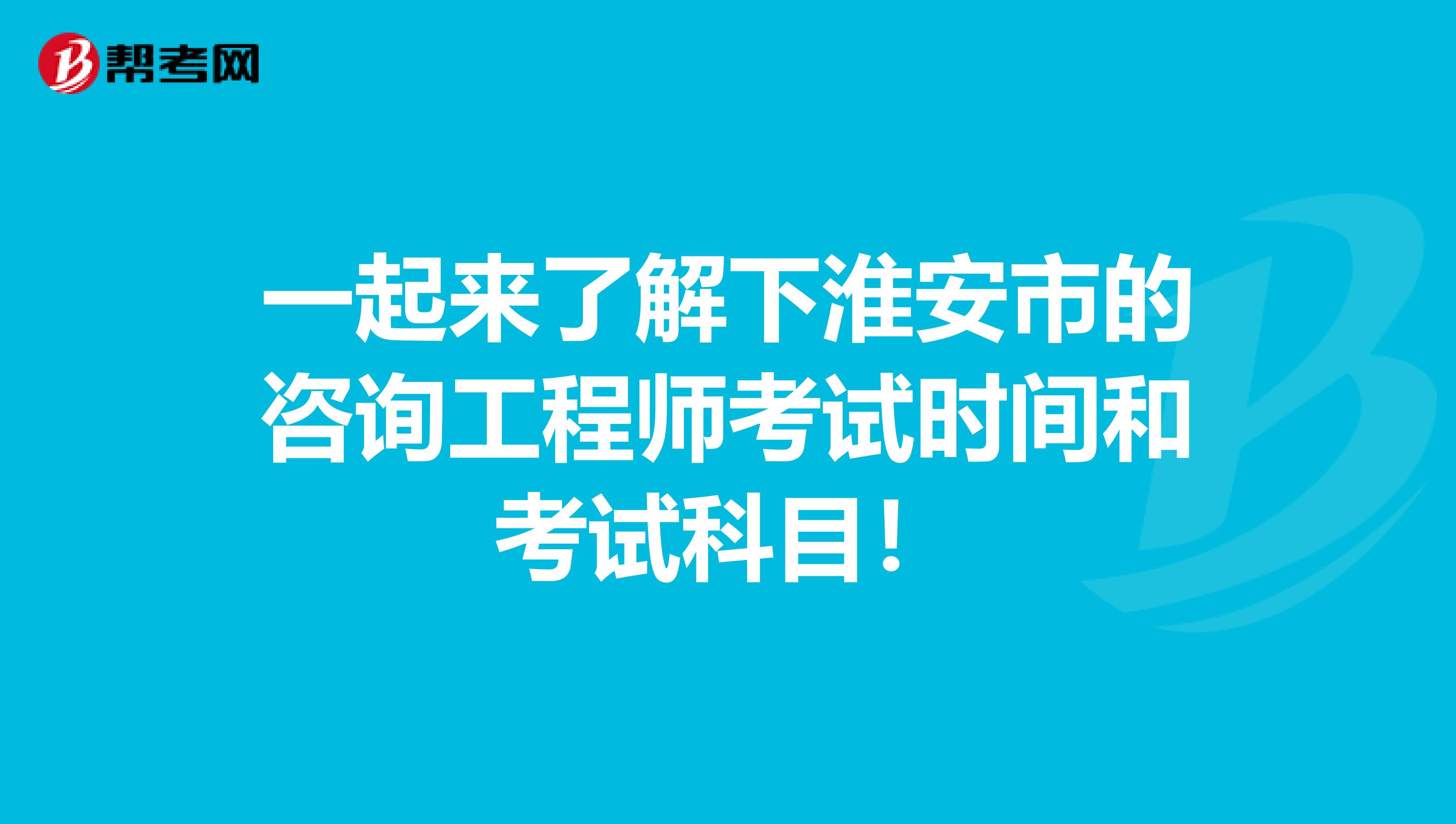 一起来了解下淮安市的咨询工程师考试时间和考试科目！