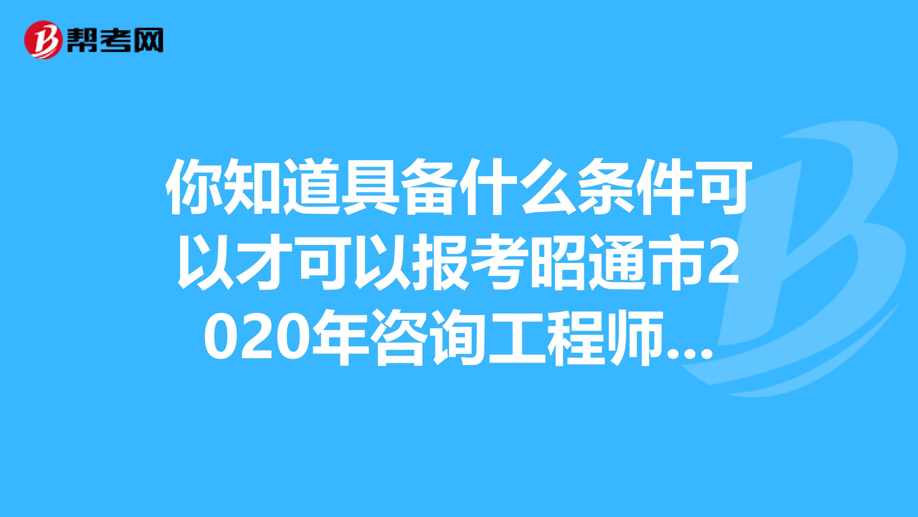 你知道具备什么条件可以才可以报考昭通市2020年咨询工程师吗？