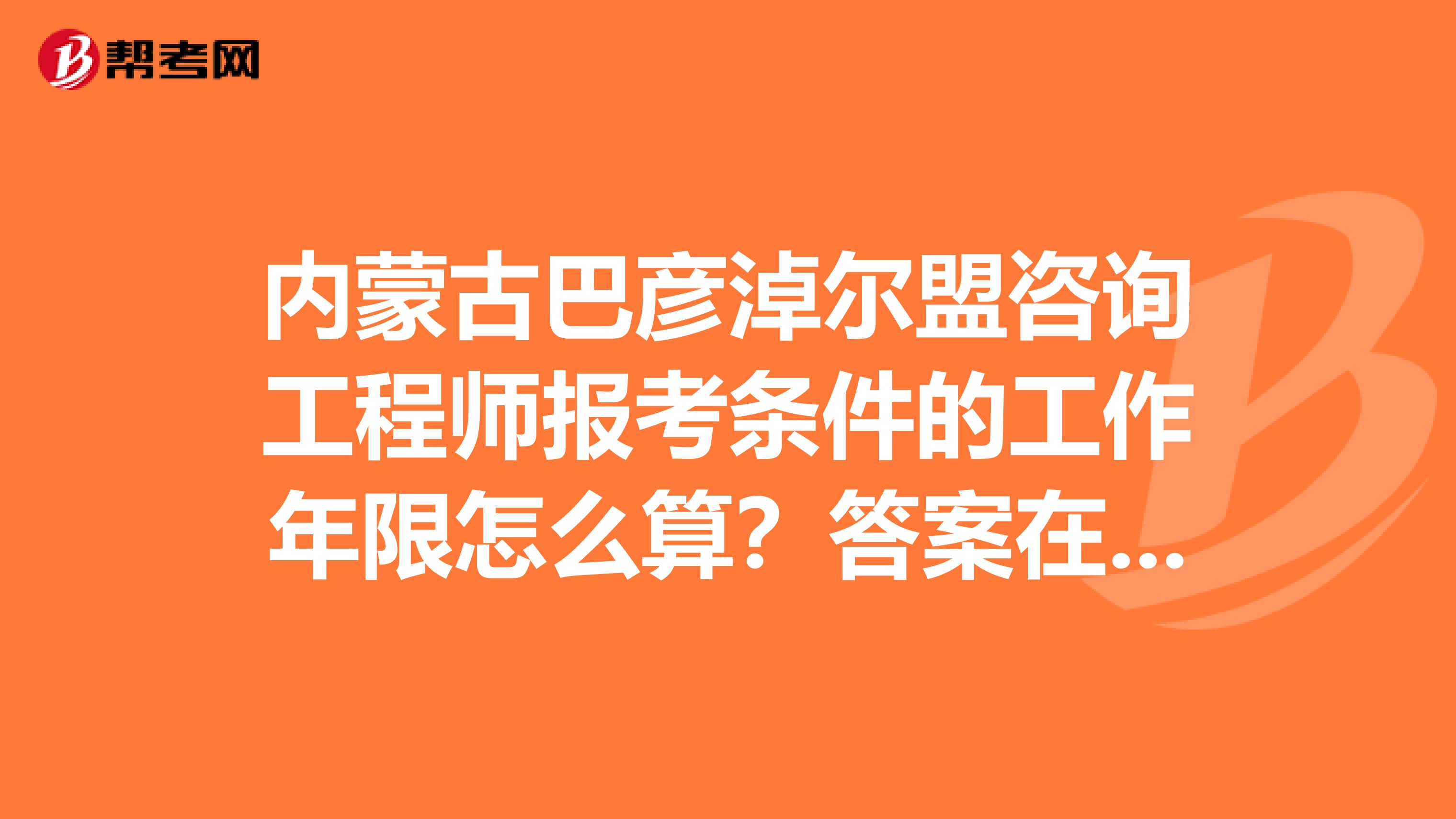 内蒙古巴彦淖尔盟咨询工程师报考条件的工作年限怎么算？答案在此！