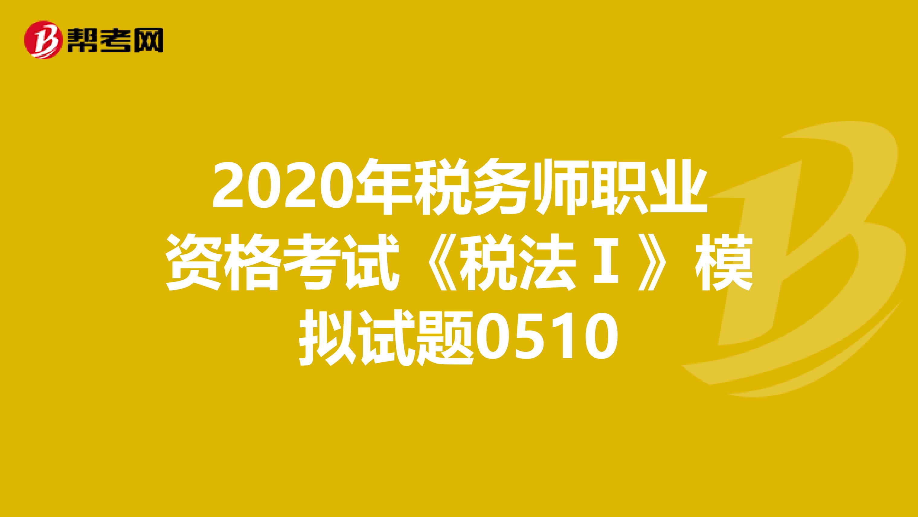 2020年税务师职业资格考试《税法Ⅰ》模拟试题0510