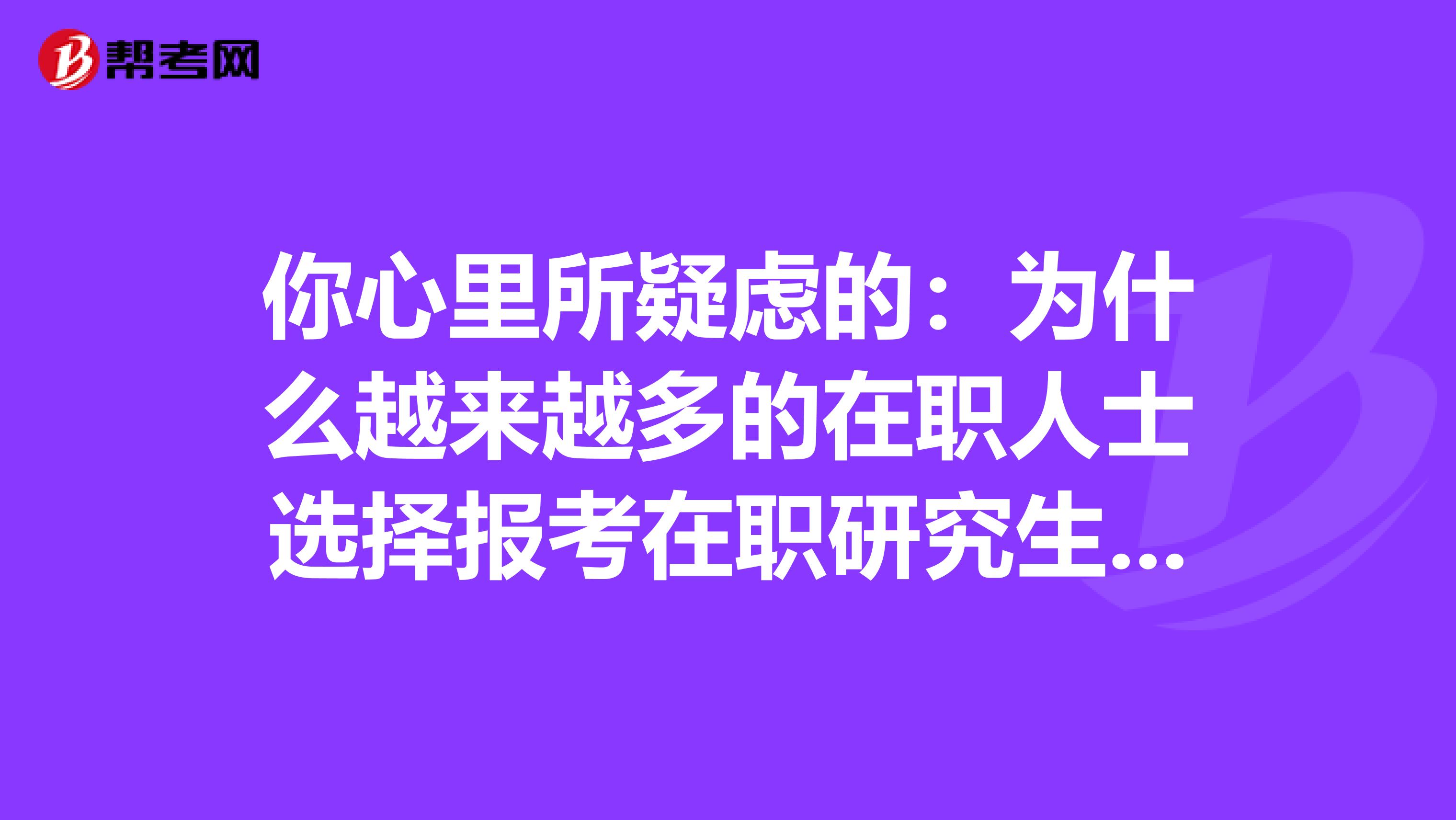 你心里所疑虑的：为什么越来越多的在职人士选择报考在职研究生呢?仅仅都是为了文凭吗?