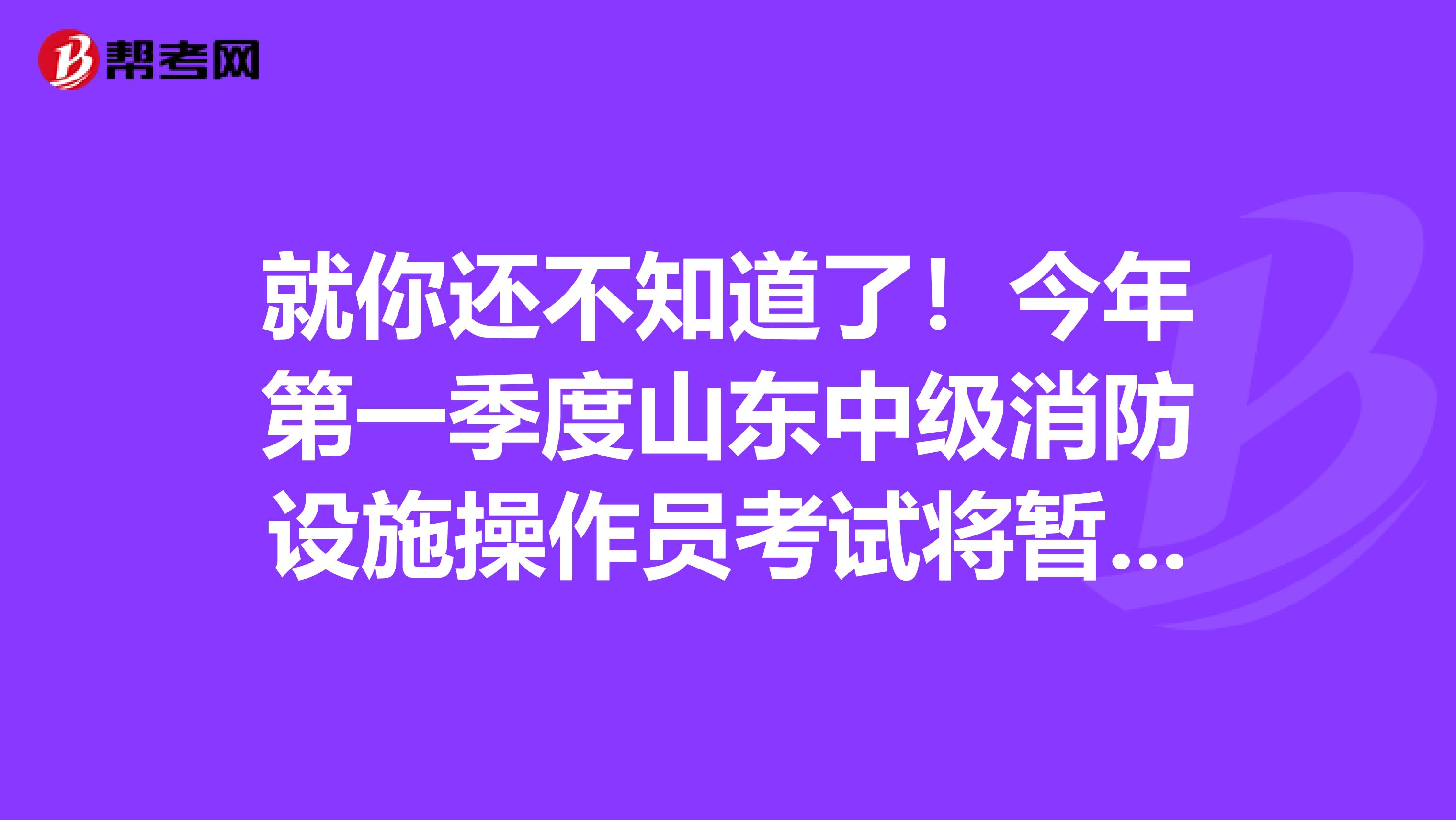就你还不知道了！今年第一季度山东中级消防设施操作员考试将暂停 