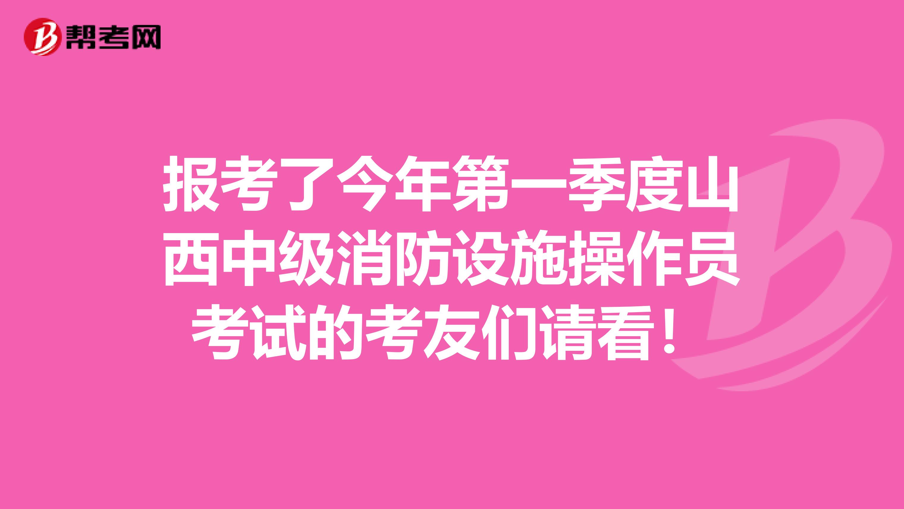 报考了今年第一季度山西中级消防设施操作员考试的考友们请看！