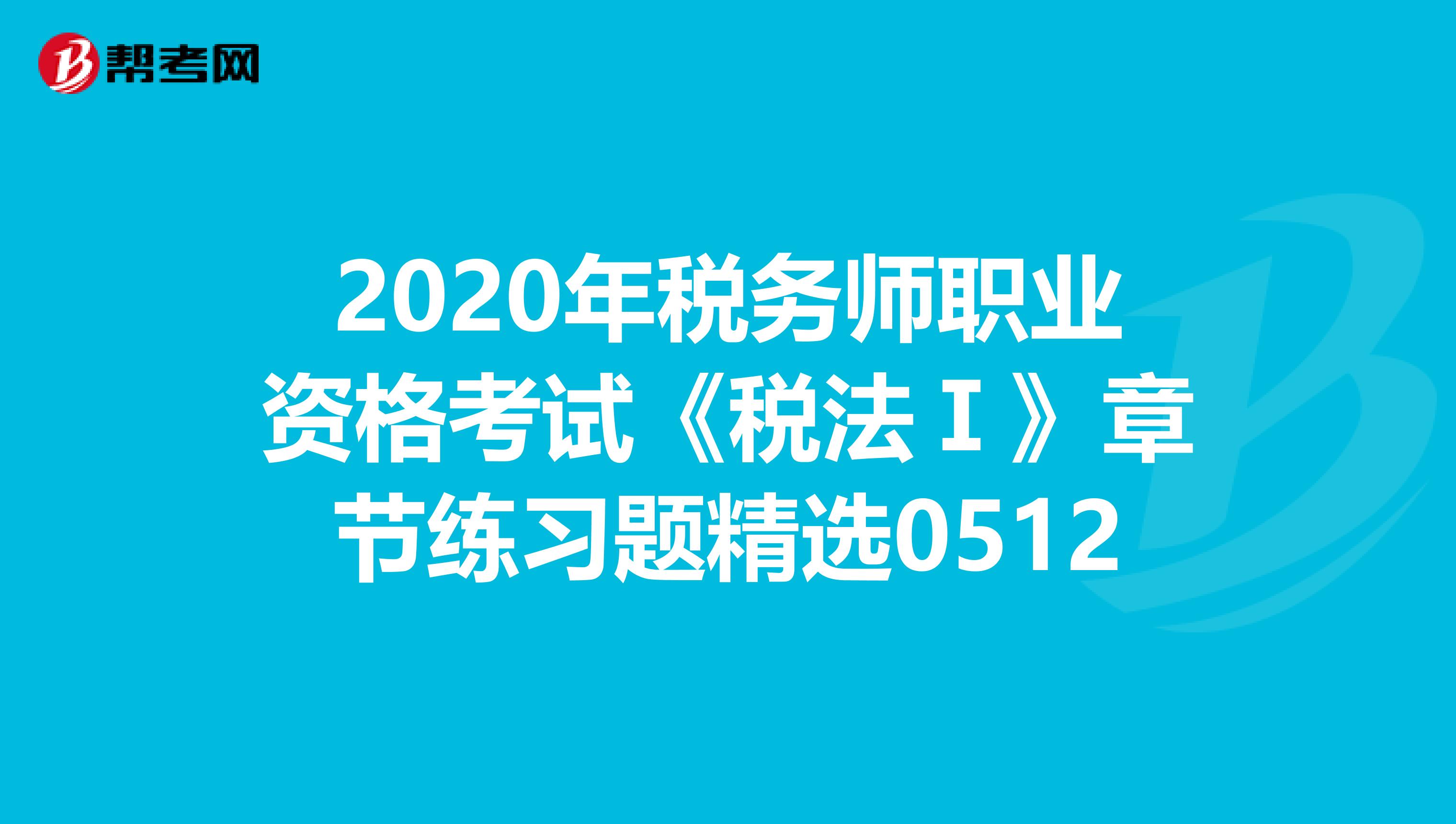 2020年税务师职业资格考试《税法Ⅰ》章节练习题精选0512