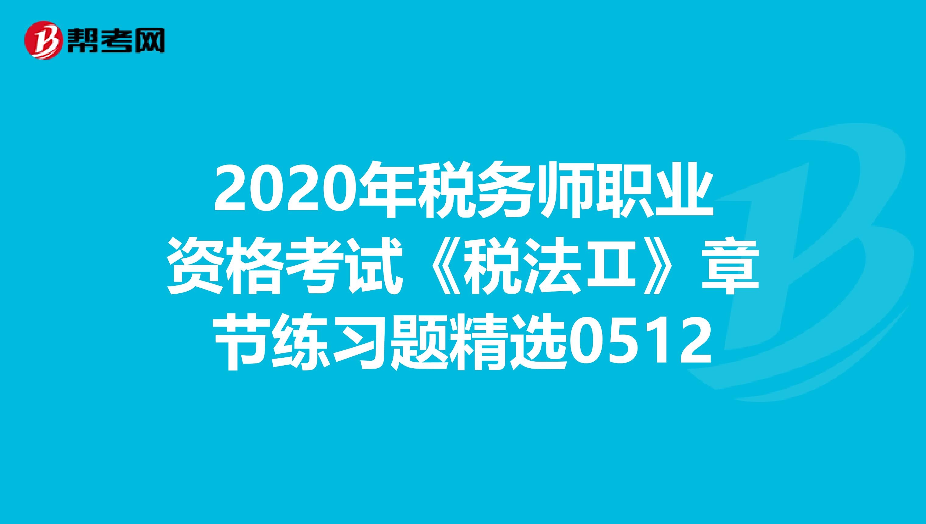 2020年税务师职业资格考试《税法Ⅱ》章节练习题精选0512