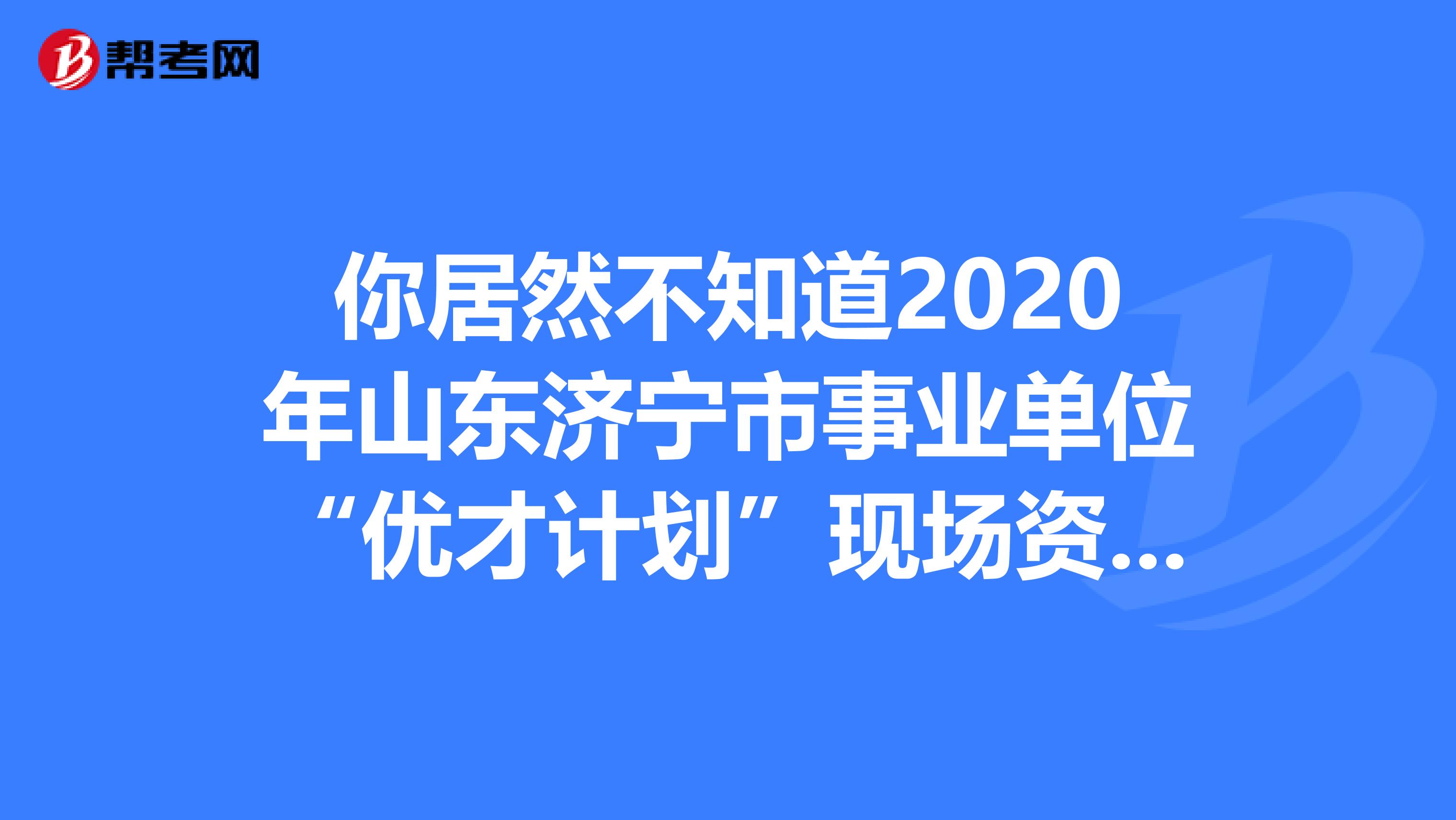 你居然不知道2020年山东济宁市事业单位“优才计划”现场资格审查的具体安排！