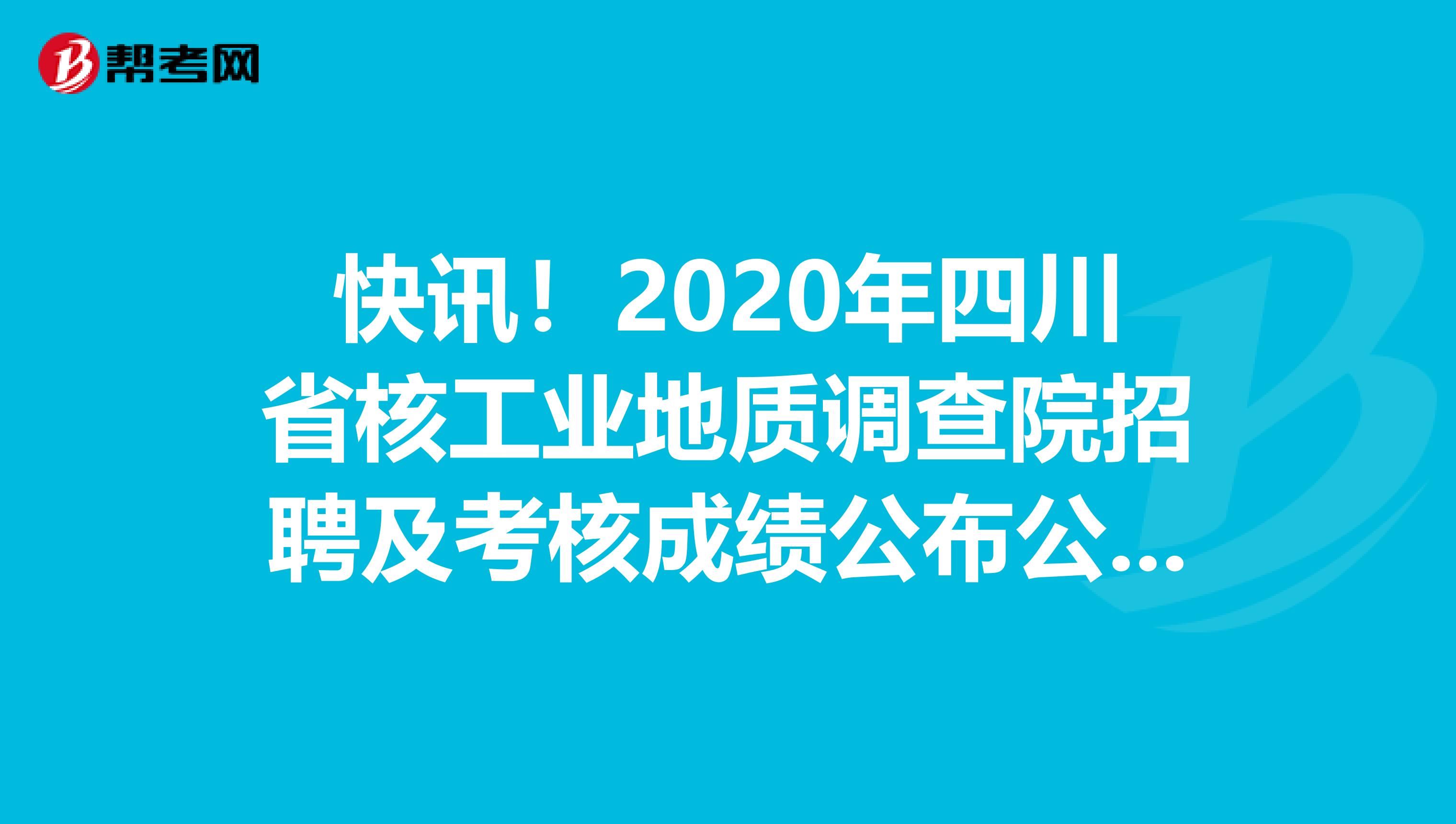 快讯！2020年四川省核工业地质调查院招聘及考核成绩公布公告！