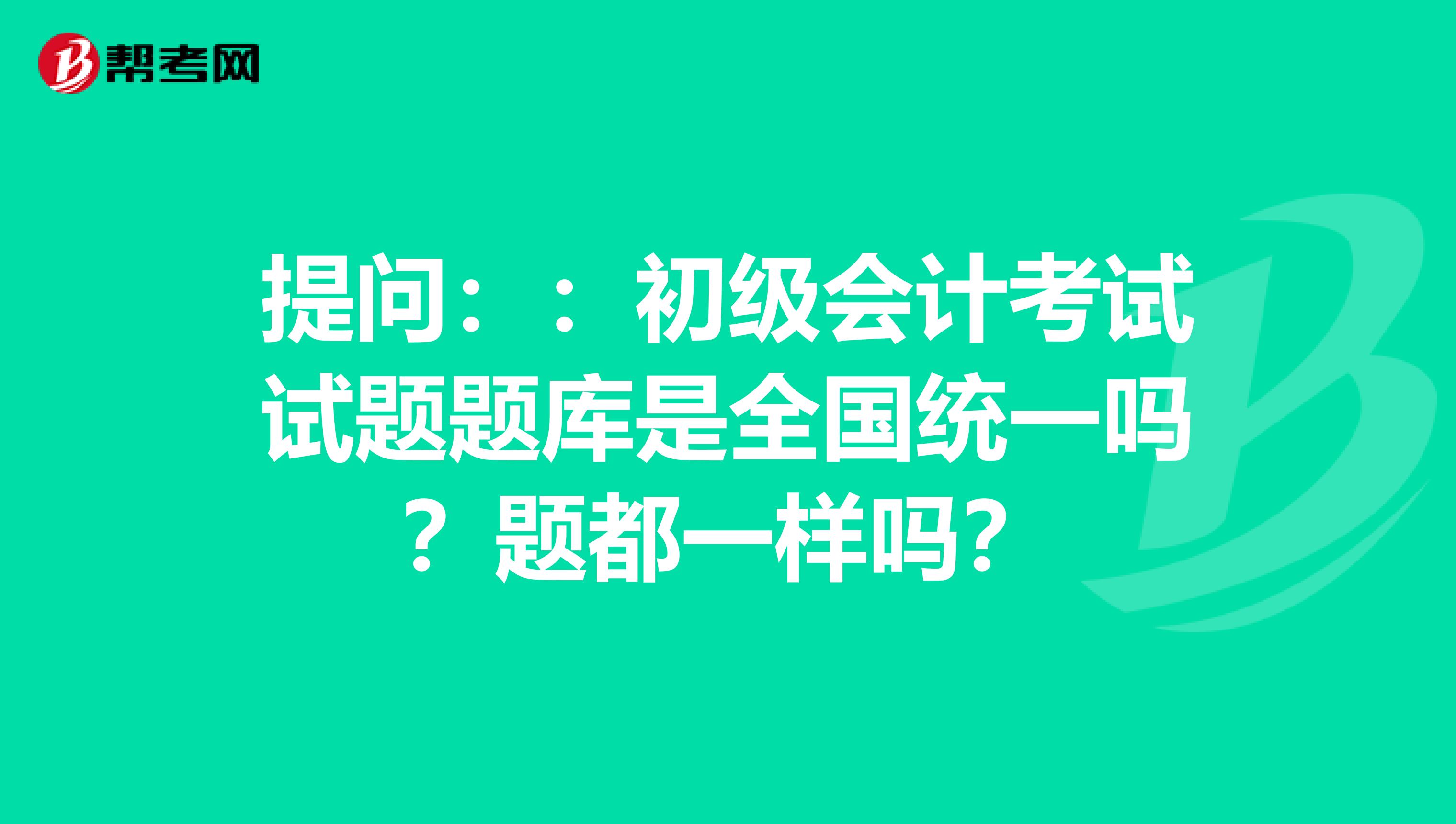 提問：：初級會計考試試題題庫是全國統一嗎？題都一樣嗎？