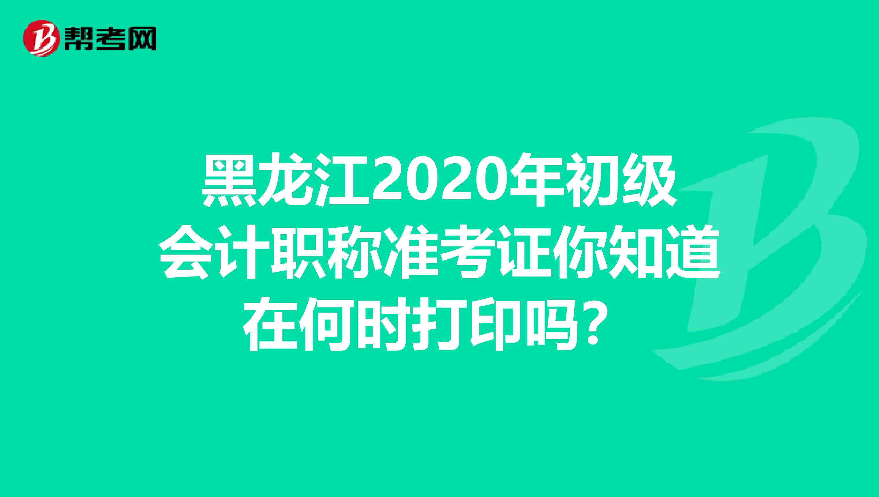 黑龙江2020年初级会计职称准考证你知道在何时打印吗？