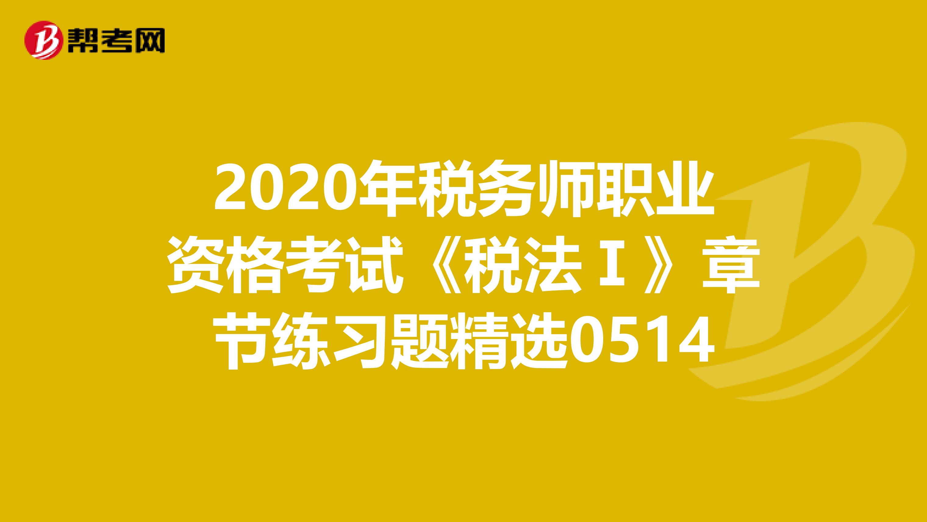 2020年税务师职业资格考试《税法Ⅰ》章节练习题精选0514
