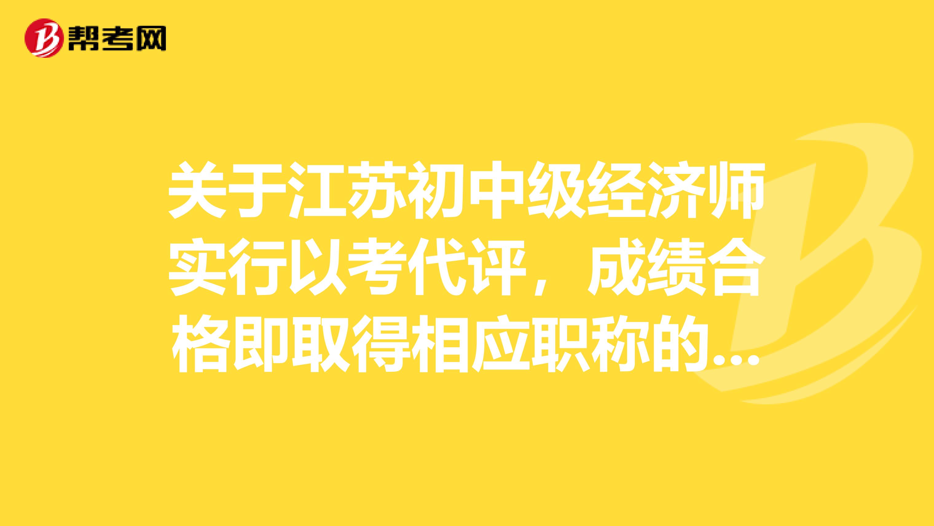 关于江苏初中级经济师实行以考代评，成绩合格即取得相应职称的相关内容~