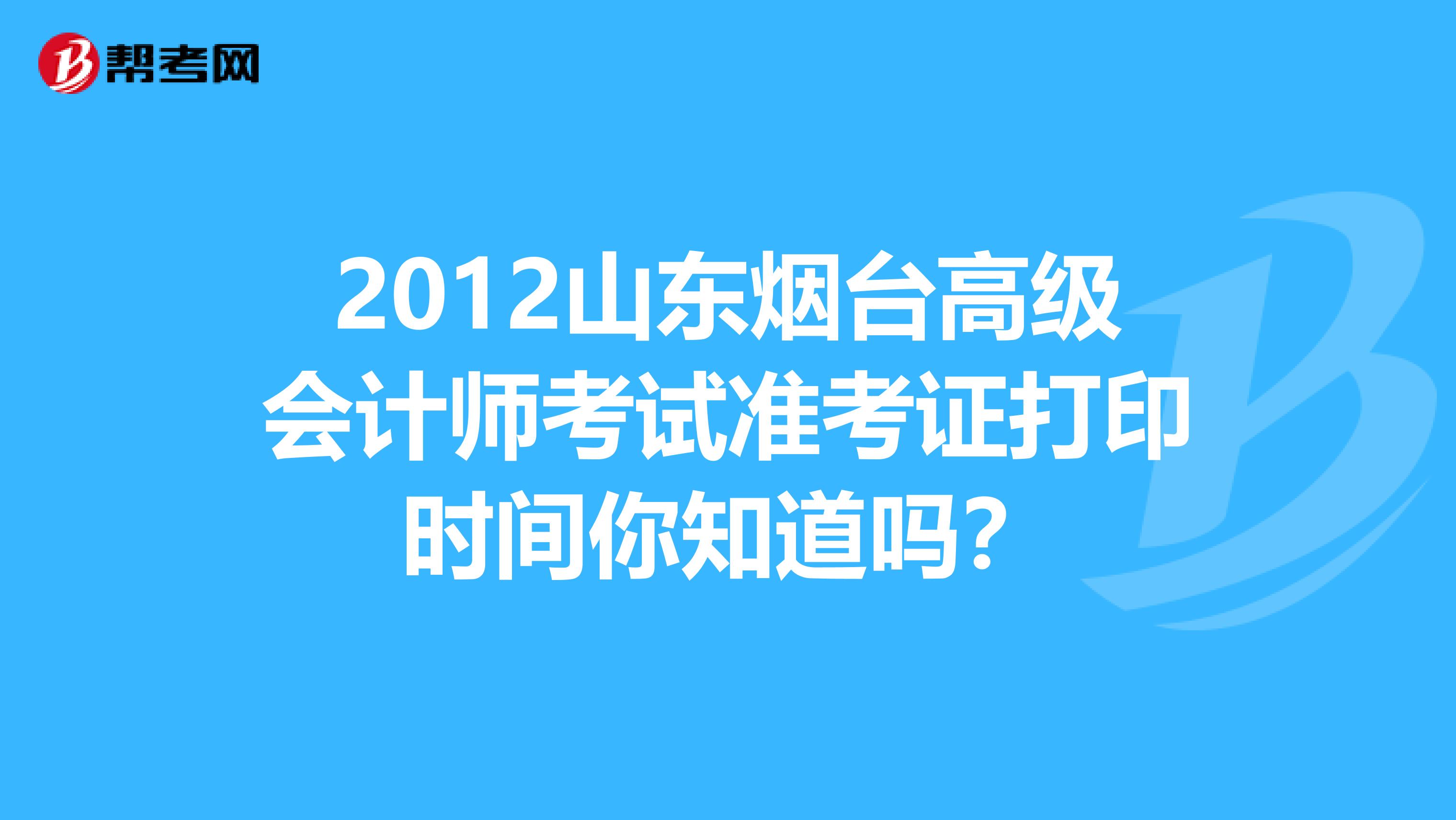 2012山东烟台高级会计师考试准考证打印时间你知道吗？