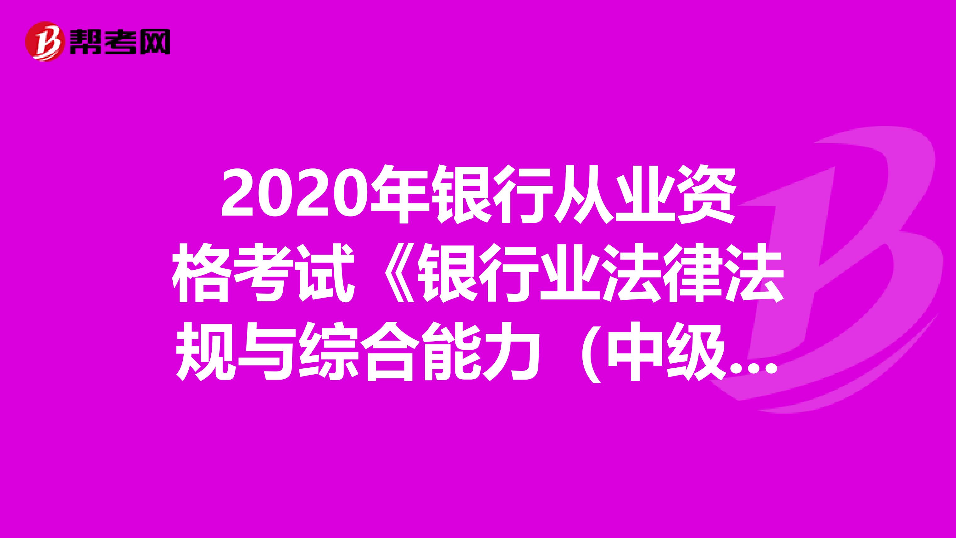 2020年银行从业资格考试《银行业法律法规与综合能力（中级）》章节练习题精选0517