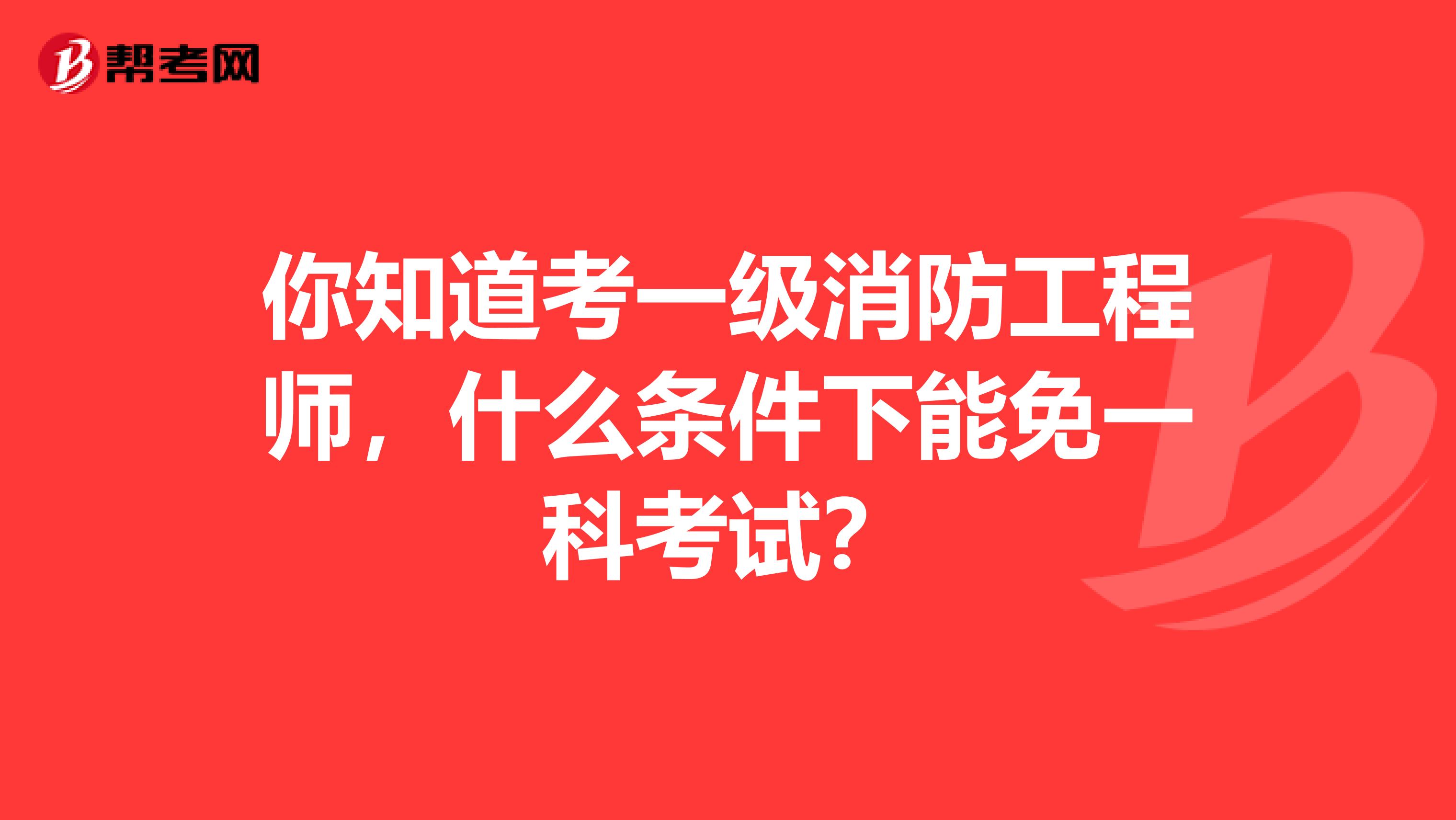 你知道考一级消防工程师，什么条件下能免一科考试？