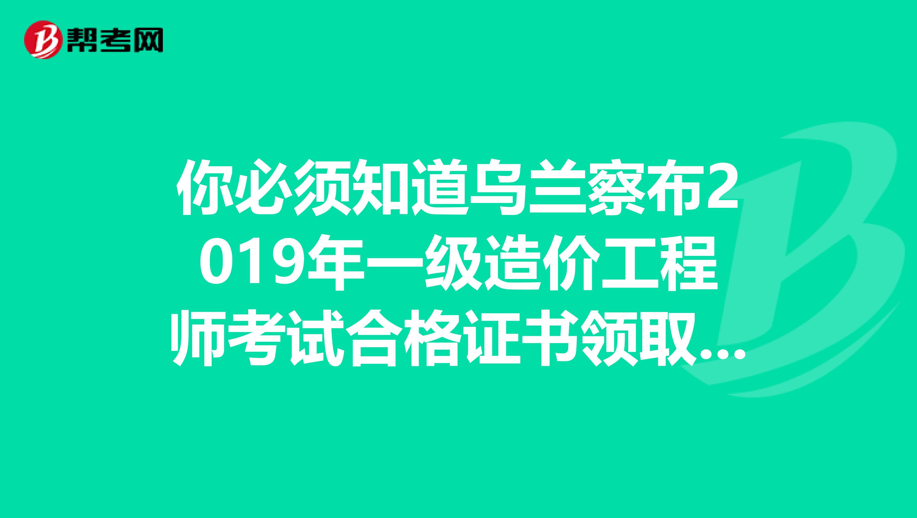 你必须知道乌兰察布2019年一级造价工程师考试合格证书领取通知的详细内容